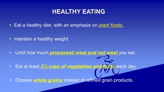 HEALTHY EATING
• Eat a healthy diet, with an emphasis on plant foods.
• maintain a healthy weight.
• Limit how much processed meat and red meat you eat.
• Eat at least 2½ cups of vegetables and fruits each day.
• Choose whole grains instead of refined grain products.
 