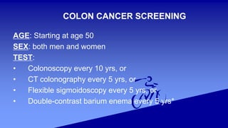 COLON CANCER SCREENING
AGE: Starting at age 50
SEX: both men and women
TEST:
• Colonoscopy every 10 yrs, or
• CT colonography every 5 yrs, or
• Flexible sigmoidoscopy every 5 yrs, or
• Double-contrast barium enema every 5 yrs*
 