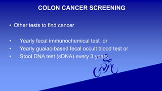COLON CANCER SCREENING
• Other tests to find cancer
• Yearly fecal immunochemical test or
• Yearly guaiac-based fecal occult blood test or
• Stool DNA test (sDNA) every 3 years
 