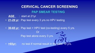 CERVICAL CANCER SCREENING
PAP SMEAR TESTING
AGE : start at 21yr
• 21-29 yr : Pap test every 3 yrs.no HPV testing
• 30-65 yr : Pap test + HPV test (co-testing) every 5 yrs.
Or
Pap test alone every 3 yrs.
• >65yr: no test if normal result in the past 10 yrs.
 