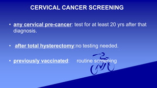 CERVICAL CANCER SCREENING
• any cervical pre-cancer: test for at least 20 yrs after that
diagnosis.
• after total hysterectomy:no testing needed.
• previously vaccinated: routine screening
 