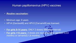 Human papillomavirus (HPV) vaccines
• Routine vaccination:
• Minimum age: 9 years
• HPV4 [Gardasil®] and HPV2 [Cervarix®] are licensed.
• For girls 9-14 years: ONLY 2 doses( 6Months interval)
• For girls >15 years: 3 doses are recommended (gardasil 0,2,6
months) or cervarix(0,1,6 months)
 