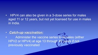 • HPV4 can also be given in a 3-dose series for males
aged 11 or 12 years, but not yet licensed for use in males
in India.
• Catch-up vaccination:
• Administer the vaccine series to females (either
HPV2 or HPV4) at age 13 through 45 years if not
previously vaccinated
 