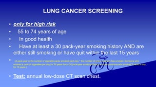 LUNG CANCER SCREENING
• only for high risk
• 55 to 74 years of age
• In good health
• Have at least a 30 pack-year smoking history AND are
either still smoking or have quit within the last 15 years
• (A pack-year is the number of cigarette packs smoked each day * the number of years a person has smoked. Someone who
smoked a pack of cigarettes per day for 30 years has a 30 pack-year smoking history, as does someone who smoked 2 packs a day
for 15 years.)
• Test: annual low-dose CT scan chest.
 