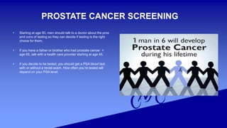 PROSTATE CANCER SCREENING
• Starting at age 50, men should talk to a doctor about the pros
and cons of testing so they can decide if testing is the right
choice for them.
• If you have a father or brother who had prostate cancer <
age 65, talk with a health care provider starting at age 45.
• If you decide to be tested, you should get a PSA blood test
with or without a rectal exam. How often you’re tested will
depend on your PSA level.
 