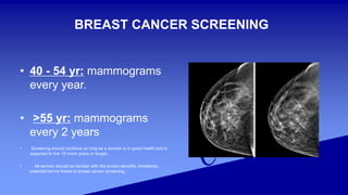 BREAST CANCER SCREENING
• 40 - 54 yr: mammograms
every year.
• >55 yr: mammograms
every 2 years
• Screening should continue as long as a woman is in good health and is
expected to live 10 more years or longer.
• All women should be familiar with the known benefits, limitations,
potential harms linked to breast cancer screening.
 