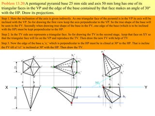 Problem 13.20:A pentagonal pyramid base 25 mm side and axis 50 mm long has one of its
triangular faces in the VP and the edge of the base contained by that face makes an angle of 30º
with the HP. Draw its projections.
X Y
Step 1. Here the inclination of the axis is given indirectly. As one triangular face of the pyramid is in the VP its axis will be
inclined with the VP. So for drawing the first view keep the axis perpendicular to the VP. So the true shape of the base will
be seen in the FV. Secondly when drawing true shape of the base in the FV, one edge of the base (which is to be inclined
with the HP) must be kept perpendicular to the HP.
a’
b’
c’
d’
e’
o’
2550
a
e
b
d c
o
a e
b d
c
o
Step 2. In the TV side aeo represents a triangular face. So for drawing the TV in the second stage, keep that face on XY so
that the triangular face will lie on the VP and reproduce the TV. Then draw the new FV with help of TV
b1’
a1’
d1’
e1’
c1’o1’
30º
b1’
a1’
d1’
e1’
c1’
o1’
o1
e1 a1
d1 b1
c1
Step 3. Now the edge of the base a1’e1’ which is perpendicular to the HP must be in clined at 30º to the HP. That is incline
the FV till a1’e1’ is inclined at 30º with the HP. Then draw the TV.
 