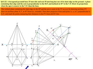 Q13.22: A hexagonal pyramid base 25 mm side and axis 55 mm long has one of its slant edge on the ground. A plane
containing that edge and the axis is perpendicular to the H.P. and inclined at 45º to the V.P. Draw its projections
when the apex is nearer to the V.P. than the base.
X Y
a
b c
d
ef
a’
b’
f’
c’
e’ d’
o
o’
a’
b’
f’
c’
e’
d’ o’
a1
b1c1
d1
e1
f1
o1
The inclination of the axis is given indirectly in this problem. When the slant edge of a pyramid rests on the HP its axis is
inclined with the HP so while deciding first view the axis of the solid must be kept perpendicular to HP i.e. true shape of the
base will be seen in the TV. Secondly when drawing hexagon in the TV we have to keep the corners at the extreme ends.
45º
o1’
d1’
e1’
c1’
f1’
b1’
a1’
The vertical plane containing the slant edge on the HP and the axis is seen in the TV as o1d1 for drawing auxiliary FV
draw an auxiliary plane X1Y1 at 45º from d1o1 extended. Then draw projectors from each point i.e. a1 to f1 perpendicular to
X1Y1 and mark the points measuring their distances in the FV from old XY line.
X1
Y1
 
