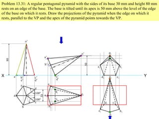 Problem 13.31: A regular pentagonal pyramid with the sides of its base 30 mm and height 80 mm
rests on an edge of the base. The base is tilted until its apex is 50 mm above the level of the edge
of the base on which it rests. Draw the projections of the pyramid when the edge on which it
rests, parallel to the VP and the apex of the pyramid points towards the VP.
YX
108º
108º
a
b
c
d
e
o
30o’
a’ b’
e’
c’
d’
80
50
d’
c’
o’
a’
b’e’
a1
b1
c1
d1
e1
o1
b1
c1d1
e1
a1
o1
a1
b1
c1d1
e1
o1
 
