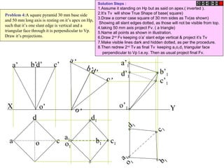 b b1
X Y
a
d
co
d’ c’b’a’
o’
d’
c’
b’
a’
o’
c1
a1
d1
o1
c 1
b 1
a 1
d 1
o 1
o’1
a’1
b’1
c’1
d’1
Problem 4:A square pyramid 30 mm base side
and 50 mm long axis is resting on it’s apex on Hp,
such that it’s one slant edge is vertical and a
triangular face through it is perpendicular to Vp.
Draw it’s projections.
Solution Steps :
1.Assume it standing on Hp but as said on apex.( inverted ).
2.It’s Tv will show True Shape of base( square)
3.Draw a corner case square of 30 mm sides as Tv(as shown)
Showing all slant edges dotted, as those will not be visible from top.
4.taking 50 mm axis project Fv. ( a triangle)
5.Name all points as shown in illustration.
6.Draw 2nd
Fv keeping o’a’ slant edge vertical & project it’s Tv
7.Make visible lines dark and hidden dotted, as per the procedure.
8.Then redrew 2nd
Tv as final Tv keeping a1o1d1 triangular face
perpendicular to Vp I.e.xy. Then as usual project final Fv.
 