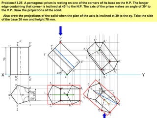Problem:13.25 A pentagonal prism is resting on one of the corners of its base on the H.P. The longer
edge containing that corner is inclined at 45º to the H.P. The axis of the prism makes an angle of 30º to
the V.P. Draw the projections of the solid.
Also draw the projections of the solid when the plan of the axis is inclined at 30 to the xy. Take the side
of the base 30 mm and height 70 mm.
YX
108º
108º
a
1
b
2
c
3
d
4
e
5
o
30
o’
a’ b’
e’
c’
d’
70
a1
1’
2’
5’
3’
4’
45º
a’
b’ e’
c’ d’
1’
2’
5’
3’
4’
b1
e1
c1
d1
11
21
51
31
41 30º
β
a1
b
1
e1
c1
d
1
1
1
2
1
5
1
3
1
4
1
a1’
b1’
c1’ d1’
e1’
11’
21’
31’ 41’
51’
 