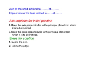 Axis of the solid inclined to………at………
1. Keep the axis perpendicular to the principal plane from which
it is to be inclined.
1. Incline the axis.
Edge or side of the base inclined to …….at………
Assumptions for initial position
Steps for solution
2. Keep the edge perpendicular to the principal plane from
which it is to be inclined.
2. Incline the edge.
 