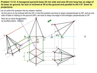 X Y
a
b
c
d
e
f
30
(a’)
b’
c’
(f’)
(e’)
d’
o’
60º
e’d’
a’b’
c’ f’
o’
30º
a1
b1
c1
d1
e1
f1
o1o
Problem 13.12: A hexagonal pyramid base 25 mm side and axis 50 mm long has an edge of
its base on ground. Its axis is inclined at 30 to the ground and parallel to the V.P. Draw its
projections
Let us solve this question first by rotation method.
As the axis is to be inclined with the HP, in the first position we have to keep it perpendicular to HP, and as one
side of base is resting on the ground (HP), we have to keep one edge of the hexagon perpendicular to VP
Now let us solve this question
by auxiliary plane method.
X1
Y1
a1
e1
b1
d1
f1
c1
o1
30º
 