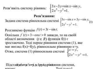  3 x −3 y =sin x −sin y ,
Розв’яжіть систему рівнянь:  3 3
                             2 x − y =1.
                   Розв’язання:
 Задана система ріносильна системі 3x − sin x = 3 y − sin y,(1)
                                     
                                         2 x 3 − y 3 = 1.
 Розглянемо фунцію f (t ) = 3t − sin t.
 Оскільки f ` (t ) = 3 − cos t > 0 завжди, то на своїй
 області визначення (t ∈ R ) функція f(t) є
 зростаючою. Тоді перше рівняння системи (1), яке
 має вигляд f(x)=f(y), рівносильне рівнянню х=у.
 Отже, система (1) рівносильна системі x = y,  
                                               2 x 3 − y 3 =1.


 Підставляючи 3х=у,в другеy =1.
       2 y 3 − y =1 y 3 =1, рівняння системи,
 