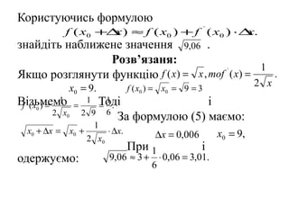 Користуючись формулою
              f ( x0 +∆ ) ≈ f ( x0 ) + f ` ( x0 ) ⋅∆ .
                       x                            x
знайдіть наближене значення 9,06 .
                Розв’язаня:
                                                1
Якщо розглянути функцію f ( x) = x , тоf ( x) =
                                         `
                                                  .
                  x0 = 9.               f ( x0 ) = x0 = 9 = 3
                                                                          2 x
Візьмемо
 f ` ( x0 ) =
              1
                   =
                           1    Тоді
                                 1
                                = .                 і
          2 x0         2       9 6
                                    За формулою (5) маємо:
                            1
  x0 + ∆x = x0 +                ⋅ ∆x.          ∆x = 0,006       x0 = 9,
                           2 x0
                                        При 1               і
одержуємо:                        9,06 ≈ 3 + ⋅ 0,06 = 3,01.
                                            6
 