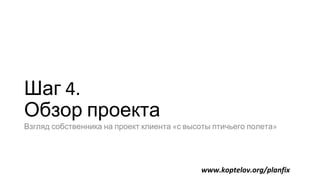 Шаг 4.
Обзор проекта
Взгляд собственника на проект клиента «с высоты птичьего полета»
www.koptelov.org/planfix
 