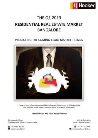 THE Q1 2013
RESIDENTIAL REAL ESTATE MARKET
BANGALORE
PREDICTING THE COMING YEARS MARKET TRENDS
Prepared from information sourced by the Research Department of LJ Hooker India
and compiled by Mr Idirees Chenakkal, Head of Research Department.
FOR COMMENTS AND PRESS PLEASE CONTACT
Mr Alexander Moore Mr B.M. Poonacha
Chief Executive Officer LJ Hooker (India) Head – Special Projects
+91 99803 31580 +91 96118 10905
amoore.pm@ljh.in bmpoonacha.pm@ljh.in
 