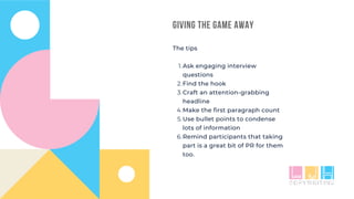 GIVING THE GAME AWAY
Ask engaging interview
questions
Find the hook
Craft an attention-grabbing
headline
Make the first paragraph count
Use bullet points to condense
lots of information
Remind participants that taking
part is a great bit of PR for them
too.
The tips
1.
2.
3.
4.
5.
6.
 