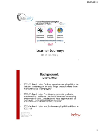 21/09/2013
1
Learner Journeys
Dr Jo Smedley
1
• 2011-12 Remit Letter “enhance graduate employability…so
that our students gain an extra ‘edge’ that can make them
more attractive to employers”
• 2012-13 Remit Letter “continue to promote graduate
employability…evidence that institutions are embedding
employability skills…that students have opportunities to
undertake…work placements in industry”
• 2013-14 Remit Letter emphasis on employability skills as in
2012 -13
Background:
Remit Letters
2
 