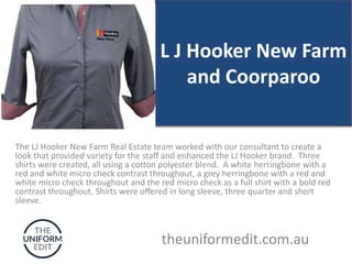 L J Hooker New Farm
and Coorparoo
The LJ Hooker New Farm Real Estate team worked with our consultant to create a
look that provided variety for the staff and enhanced the LJ Hooker brand. Three
shirts were created, all using a cotton polyester blend. A white herringbone with a
red and white micro check contrast throughout, a grey herringbone with a red and
white micro check throughout and the red micro check as a full shirt with a bold red
contrast throughout. Shirts were offered in long sleeve, three quarter and short
sleeve.
theuniformedit.com.au
 