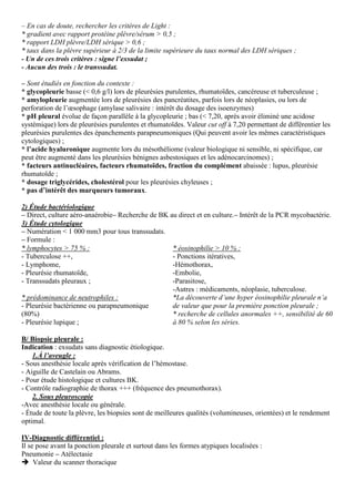– En cas de doute, rechercher les critères de Light :
* gradient avec rapport protéine plèvre/sérum > 0,5 ;
* rapport LDH plèvre/LDH sérique > 0,6 ;
* taux dans la plèvre supérieur à 2/3 de la limite supérieure du taux normal des LDH sériques ;
- Un de ces trois critères : signe l’exsudat ;
- Aucun des trois : le transsudat.
– Sont étudiés en fonction du contexte :
* glycopleurie basse (< 0,6 g/l) lors de pleurésies purulentes, rhumatoïdes, cancéreuse et tuberculeuse ;
* amylopleurie augmentée lors de pleurésies des pancréatites, parfois lors de néoplasies, ou lors de
perforation de l’œsophage (amylase salivaire : intérêt du dosage des isoenzymes)
* pH pleural évolue de façon parallèle à la glycopleurie ; bas (< 7,20, après avoir éliminé une acidose
systémique) lors de pleurésies purulentes et rhumatoïdes. Valeur cut off à 7,20 permettant de différentier les
pleurésies purulentes des épanchements parapneumoniques (Qui peuvent avoir les mêmes caractéristiques
cytologiques) ;
* l’acide hyaluronique augmente lors du mésothéliome (valeur biologique ni sensible, ni spécifique, car
peut être augmenté dans les pleurésies bénignes asbestosiques et les adénocarcinomes) ;
* facteurs antinucléaires, facteurs rhumatoïdes, fraction du complément abaissée : lupus, pleurésie
rhumatoïde ;
* dosage triglycérides, cholestérol pour les pleurésies chyleuses ;
* pas d’intérêt des marqueurs tumoraux.
2) Étude bactériologique
– Direct, culture aéro-anaérobie– Recherche de BK au direct et en culture.– Intérêt de la PCR mycobactérie.
3) Étude cytologique
– Numération < 1 000 mm3 pour tous transsudats.
– Formule :
* lymphocytes > 75 % :
- Tuberculose ++,
- Lymphome,
- Pleurésie rhumatoïde,
- Transsudats pleuraux ;
* prédominance de neutrophiles :
- Pleurésie bactérienne ou parapneumonique
(80%)
- Pleurésie lupique ;
* éosinophilie > 10 % :
- Ponctions itératives,
-Hémothorax,
-Embolie,
-Parasitose,
-Autres : médicaments, néoplasie, tuberculose.
*La découverte d’une hyper éosinophilie pleurale n’a
de valeur que pour la première ponction pleurale ;
* recherche de cellules anormales ++, sensibilité de 60
à 80 % selon les séries.
B/ Biopsie pleurale :
Indication : exsudats sans diagnostic étiologique.
1.À l’aveugle :
- Sous anesthésie locale après vérification de l’hémostase.
- Aiguille de Castelain ou Abrams.
- Pour étude histologique et cultures BK.
- Contrôle radiographie de thorax +++ (fréquence des pneumothorax).
2. Sous pleuroscopie
-Avec anesthésie locale ou générale.
- Étude de toute la plèvre, les biopsies sont de meilleures qualités (volumineuses, orientées) et le rendement
optimal.
IV-Diagnostic différentiel :
Il se pose avant la ponction pleurale et surtout dans les formes atypiques localisées :
Pneumonie – Atélectasie
Valeur du scanner thoracique
 