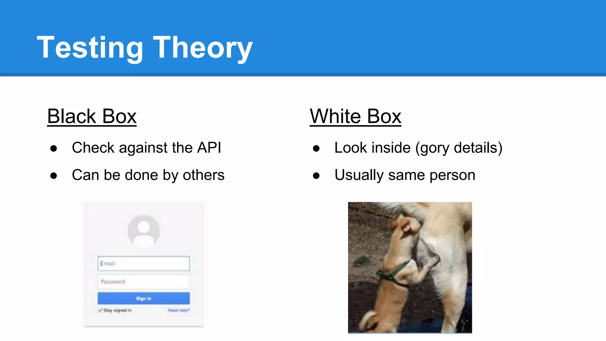 Testing Theory 
Black Box 
● Check against the API 
● Can be done by others 
White Box 
● Look inside (gory details) 
● Usually same person 
 