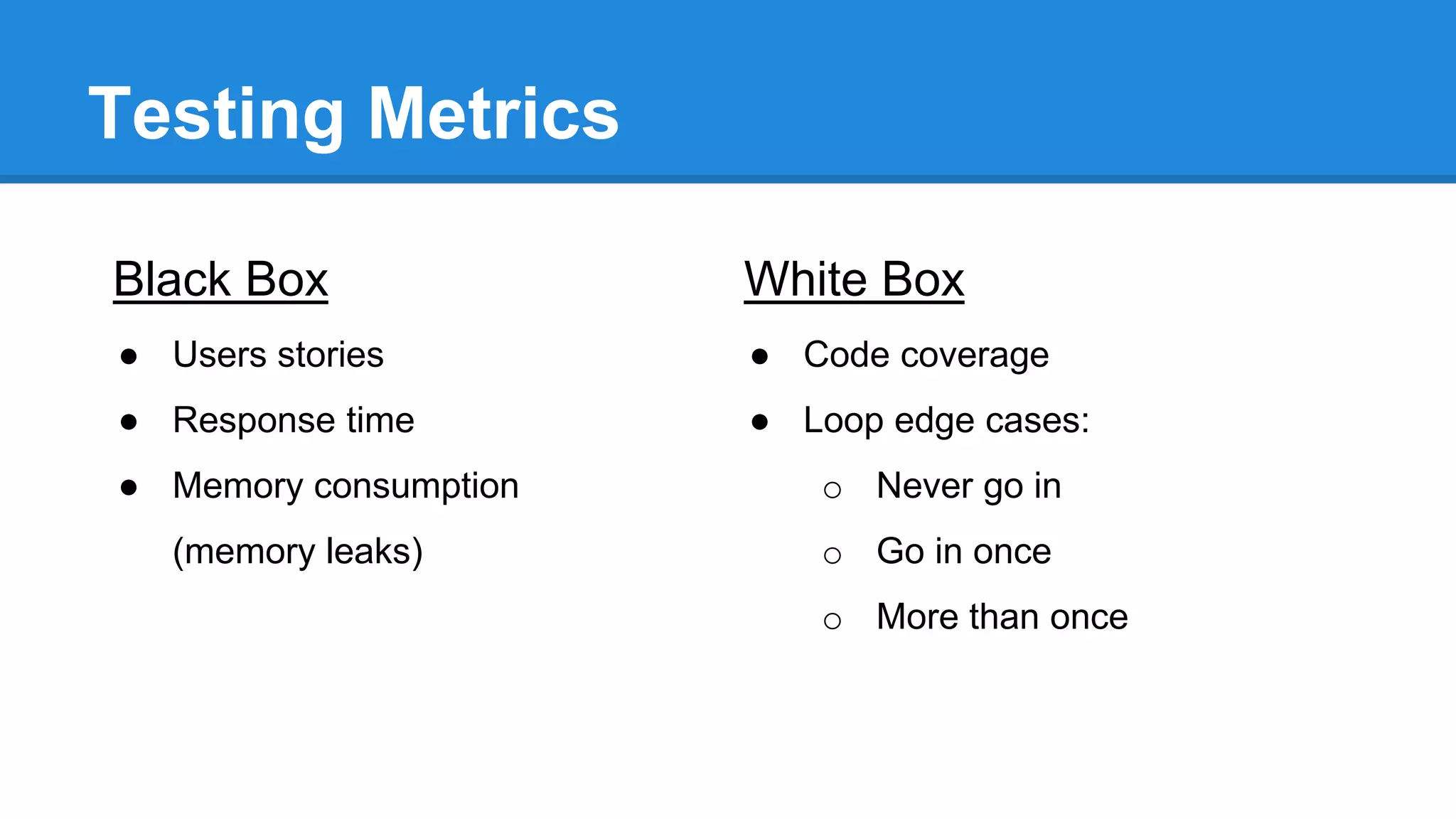 Testing Metrics 
Black Box 
● Users stories 
● Response time 
● Memory consumption 
(memory leaks) 
White Box 
● Code coverage 
● Loop edge cases: 
o Never go in 
o Go in once 
o More than once 
 