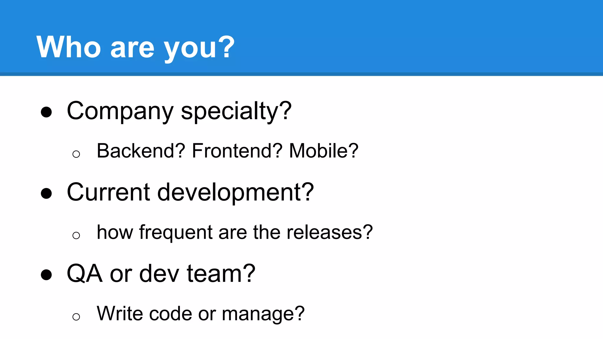 Who are you? 
● Company specialty? 
o Backend? Frontend? Mobile? 
● Current development? 
o how frequent are the releases? 
● QA or dev team? 
o Write code or manage? 
 
