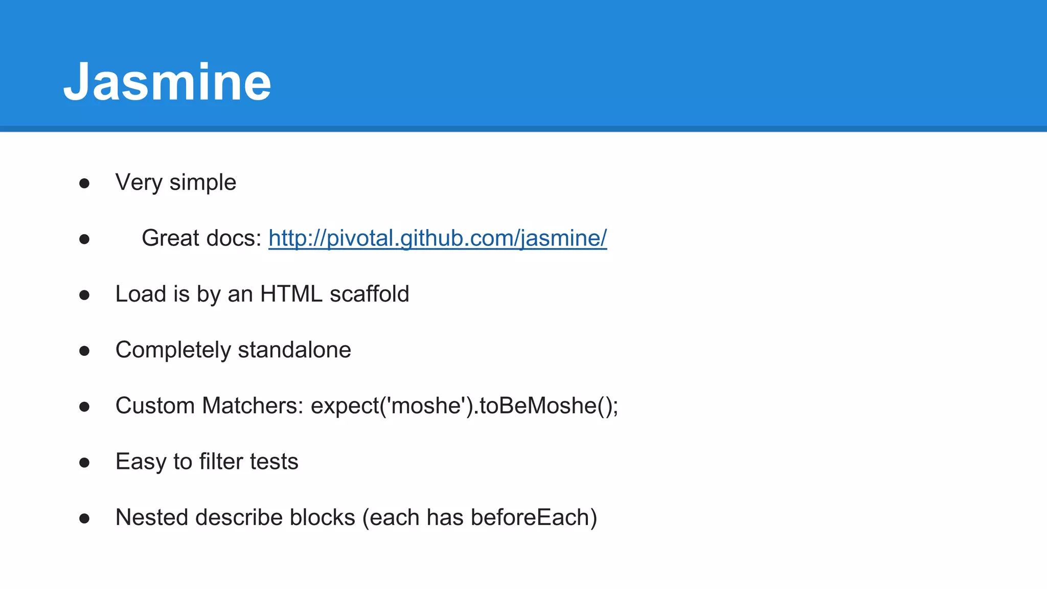 Jasmine 
● Very simple 
● Great docs: http://pivotal.github.com/jasmine/ 
● Load is by an HTML scaffold 
● Completely standalone 
● Custom Matchers: expect('moshe').toBeMoshe(); 
● Easy to filter tests 
● Nested describe blocks (each has beforeEach) 
 