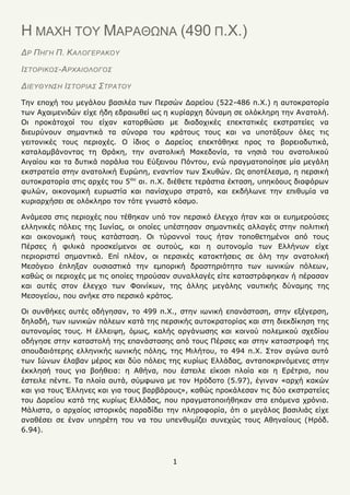 1
Η ΜΑΦΗ ΤΟΥ ΜΑΡΑΘΩΝΑ (490 Π.Φ.)
ΔΡ ΠΗΓΗ Π. ΚΑΛΟΓΕΡΑΚΟΤ
Ι΢ΣΟΡΙΚΟ΢-ΑΡΥΑΙΟΛΟΓΟ΢
ΔΙΕΤΘΤΝ΢Η Ι΢ΣΟΡΙΑ΢ ΢ΣΡΑΣΟΤ
Ρελ επνρή ηνπ κεγάινπ βαζηιέα ησλ Ξεξζψλ Γαξείνπ (522-486 π.Σ.) ε απηνθξαηνξία
ησλ Αραηκεληδψλ είρε ήδε εδξαησζεί σο ε θπξίαξρε δχλακε ζε νιφθιεξε ηελ Αλαηνιή.
Νη πξνθάηνρνί ηνπ είραλ θαηνξζψζεη κε δηαδνρηθέο επεθηαηηθέο εθζηξαηείεο λα
δηεπξχλνπλ ζεκαληηθά ηα ζχλνξα ηνπ θξάηνπο ηνπο θαη λα ππνηάμνπλ φιεο ηηο
γεηηνληθέο ηνπο πεξηνρέο. Ν ίδηνο ν Γαξείνο επεθηάζεθε πξνο ηα βνξεηνδπηηθά,
θαηαιακβάλνληαο ηε Θξάθε, ηελ αλαηνιηθή Καθεδνλία, ηα λεζηά ηνπ αλαηνιηθνχ
Αηγαίνπ θαη ηα δπηηθά παξάιηα ηνπ Δχμεηλνπ Ξφληνπ, ελψ πξαγκαηνπνίεζε κία κεγάιε
εθζηξαηεία ζηελ αλαηνιηθή Δπξψπε, ελαληίνλ ησλ Πθπζψλ. Ωο απνηέιεζκα, ε πεξζηθή
απηνθξαηνξία ζηηο αξρέο ηνπ 5νπ
αη. π.Σ. δηέζεηε ηεξάζηηα έθηαζε, ππεθφνπο δηαθφξσλ
θπιψλ, νηθνλνκηθή επξσζηία θαη παλίζρπξν ζηξαηφ, θαη εθδήισλε ηελ επηζπκία λα
θπξηαξρήζεη ζε νιφθιεξν ηνλ ηφηε γλσζηφ θφζκν.
Αλάκεζα ζηηο πεξηνρέο πνπ ηέζεθαλ ππφ ηνλ πεξζηθφ έιεγρν ήηαλ θαη νη επεκεξνχζεο
ειιεληθέο πφιεηο ηεο Ησλίαο, νη νπνίεο ππέζηεζαλ ζεκαληηθέο αιιαγέο ζηελ πνιηηηθή
θαη νηθνλνκηθή ηνπο θαηάζηαζε. Νη ηχξαλλνί ηνπο ήηαλ ηνπνζεηεκέλνη απφ ηνπο
Ξέξζεο ή θηιηθά πξνζθείκελνη ζε απηνχο, θαη ε απηνλνκία ησλ Διιήλσλ είρε
πεξηνξηζηεί ζεκαληηθά. Δπί πιένλ, νη πεξζηθέο θαηαθηήζεηο ζε φιε ηελ αλαηνιηθή
Κεζφγεην έπιεμαλ νπζηαζηηθά ηελ εκπνξηθή δξαζηεξηφηεηα ησλ ησληθψλ πφιεσλ,
θαζψο νη πεξηνρέο κε ηηο νπνίεο ηεξνχζαλ ζπλαιιαγέο είηε θαηαζηξάθεθαλ ή πέξαζαλ
θαη απηέο ζηνλ έιεγρν ησλ Φνηλίθσλ, ηεο άιιεο κεγάιεο λαπηηθήο δχλακεο ηεο
Κεζνγείνπ, πνπ αλήθε ζην πεξζηθφ θξάηνο.
Νη ζπλζήθεο απηέο νδήγεζαλ, ην 499 π.Σ., ζηελ ησληθή επαλάζηαζε, ζηελ εμέγεξζε,
δειαδή, ησλ ησληθψλ πφιεσλ θαηά ηεο πεξζηθήο απηνθξαηνξίαο θαη ζηε δηεθδίθεζε ηεο
απηνλνκίαο ηνπο. Ζ έιιεηςε, φκσο, θαιήο νξγάλσζεο θαη θνηλνχ πνιεκηθνχ ζρεδίνπ
νδήγεζε ζηελ θαηαζηνιή ηεο επαλάζηαζεο απφ ηνπο Ξέξζεο θαη ζηελ θαηαζηξνθή ηεο
ζπνπδαηφηεξεο ειιεληθήο ησληθήο πφιεο, ηεο Κηιήηνπ, ην 494 π.Σ. Πηνλ αγψλα απηφ
ησλ Ηψλσλ έιαβαλ κέξνο θαη δχν πφιεηο ηεο θπξίσο Διιάδαο, αληαπνθξηλφκελεο ζηελ
έθθιεζή ηνπο γηα βνήζεηα: ε Αζήλα, πνπ έζηεηιε είθνζη πινία θαη ε Δξέηξηα, πνπ
έζηεηιε πέληε. Ρα πινία απηά, ζχκθσλα κε ηνλ Ζξφδνην (5.97), έγηλαλ «αξρή θαθψλ
θαη γηα ηνπο Έιιελεο θαη γηα ηνπο βαξβάξνπο», θαζψο πξνθάιεζαλ ηηο δχν εθζηξαηείεο
ηνπ Γαξείνπ θαηά ηεο θπξίσο Διιάδαο, πνπ πξαγκαηνπνηήζεθαλ ζηα επφκελα ρξφληα.
Κάιηζηα, ν αξραίνο ηζηνξηθφο παξαδίδεη ηελ πιεξνθνξία, φηη ν κεγάινο βαζηιηάο είρε
αλαζέζεη ζε έλαλ ππεξέηε ηνπ λα ηνπ ππελζπκίδεη ζπλερψο ηνπο Αζελαίνπο (Ζξφδ.
6.94).
 