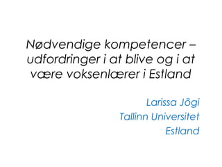 Nødvendige kompetencer –
udfordringer i at blive og i at
være voksenlærer i Estland
Larissa Jõgi
Tallinn Universitet
Estland
 