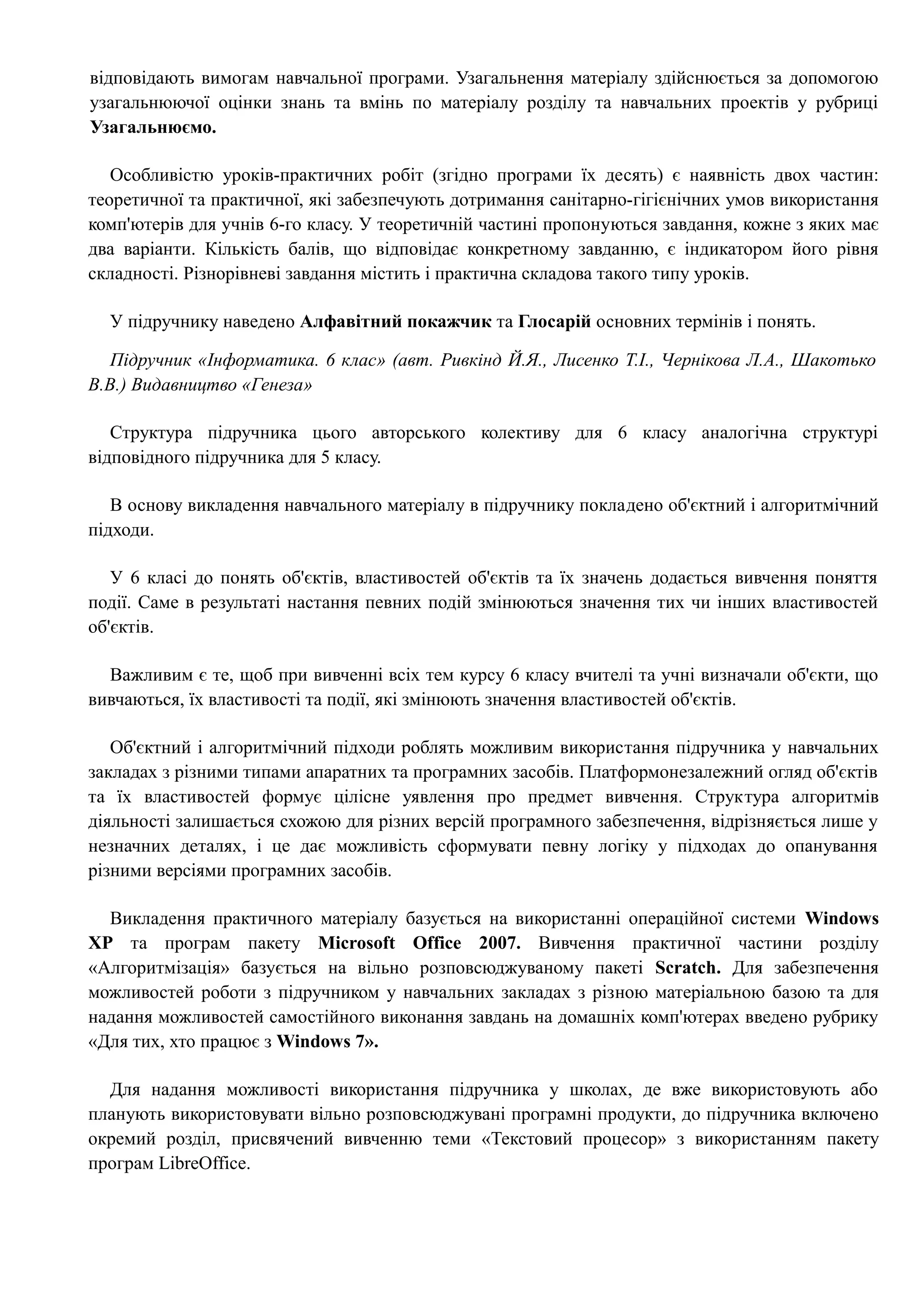 відповідають вимогам навчальної програми. Узагальнення матеріалу здійснюється за допомогою 
узагальнюючої оцінки знань та вмінь по матеріалу розділу та навчальних проектів у рубриці 
Узагальнюємо. 
Особливістю уроків-практичних робіт (згідно програми їх десять) є наявність двох частин: 
теоретичної та практичної, які забезпечують дотримання санітарно-гігієнічних умов використання 
комп'ютерів для учнів 6-го класу. У теоретичній частині пропонуються завдання, кожне з яких має 
два варіанти. Кількість балів, що відповідає конкретному завданню, є індикатором його рівня 
складності. Різнорівневі завдання містить і практична складова такого типу уроків. 
У підручнику наведено Алфавітний покажчик та Глосарій основних термінів і понять. 
Підручник «Інформатика. 6 клас» (авт. Ривкінд Й.Я., Лисенко Т.І., Чернікова Л.А., Шакотько 
В.В.) Видавництво «Генеза» 
Структура підручника цього авторського колективу для 6 класу аналогічна структурі 
відповідного підручника для 5 класу. 
В основу викладення навчального матеріалу в підручнику покладено об'єктний і алгоритмічний 
підходи. 
У 6 класі до понять об'єктів, властивостей об'єктів та їх значень додається вивчення поняття 
події. Саме в результаті настання певних подій змінюються значення тих чи інших властивостей 
об'єктів. 
Важливим є те, щоб при вивченні всіх тем курсу 6 класу вчителі та учні визначали об'єкти, що 
вивчаються, їх властивості та події, які змінюють значення властивостей об'єктів. 
Об'єктний і алгоритмічний підходи роблять можливим використання підручника у навчальних 
закладах з різними типами апаратних та програмних засобів. Платформонезалежний огляд об'єктів 
та їх властивостей формує цілісне уявлення про предмет вивчення. Структура алгоритмів 
діяльності залишається схожою для різних версій програмного забезпечення, відрізняється лише у 
незначних деталях, і це дає можливість сформувати певну логіку у підходах до опанування 
різними версіями програмних засобів. 
Викладення практичного матеріалу базується на використанні операційної системи Windows 
ХР та програм пакету Microsoft Office 2007. Вивчення практичної частини розділу 
«Алгоритмізація» базується на вільно розповсюджуваному пакеті Scratch. Для забезпечення 
можливостей роботи з підручником у навчальних закладах з різною матеріальною базою та для 
надання можливостей самостійного виконання завдань на домашніх комп'ютерах введено рубрику 
«Для тих, хто працює з Windows 7». 
Для надання можливості використання підручника у школах, де вже використовують або 
планують використовувати вільно розповсюджувані програмні продукти, до підручника включено 
окремий розділ, присвячений вивченню теми «Текстовий процесор» з використанням пакету 
програм LibreOffice. 
 