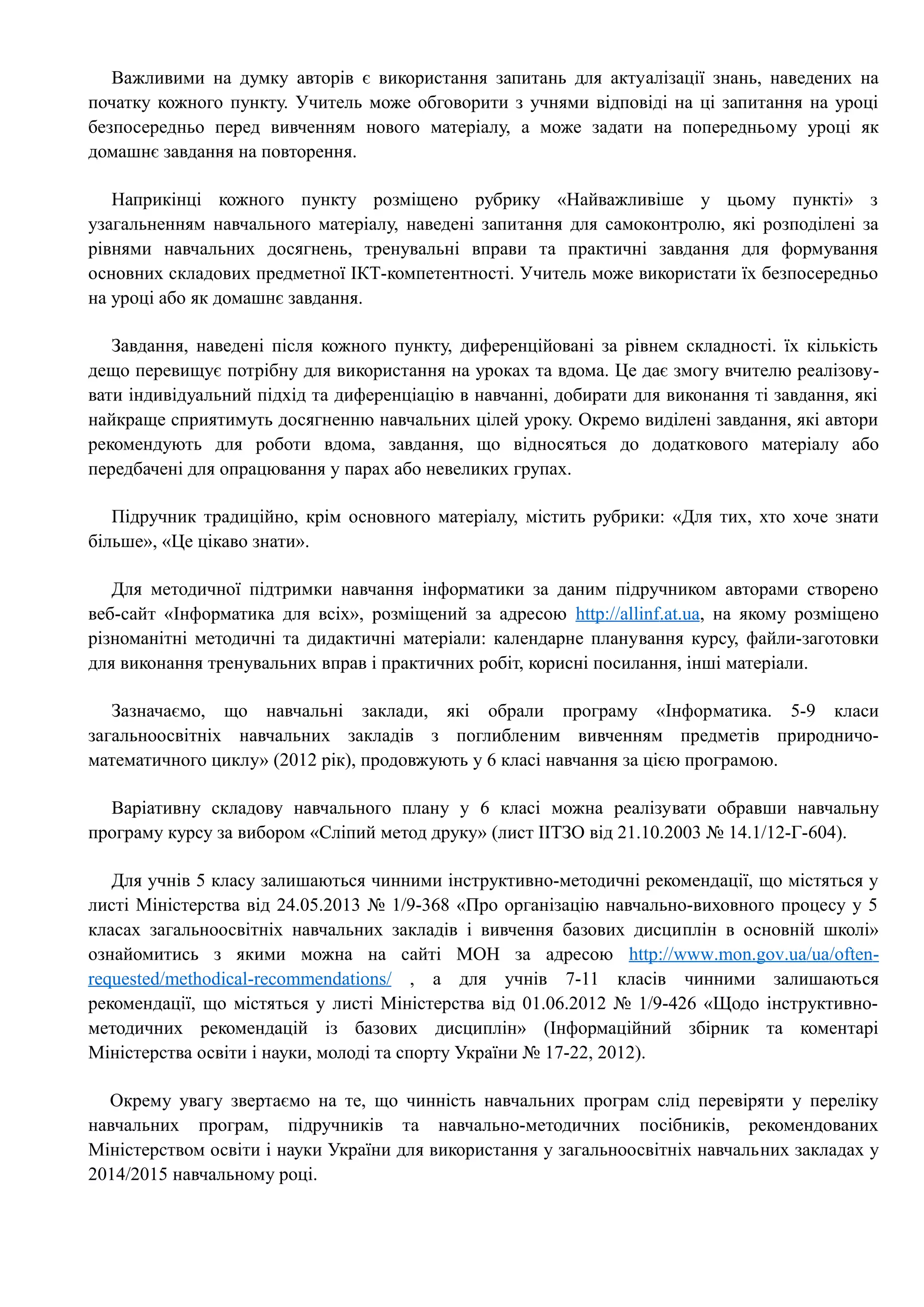 Важливими на думку авторів є використання запитань для актуалізації знань, наведених на 
початку кожного пункту. Учитель може обговорити з учнями відповіді на ці запитання на уроці 
безпосередньо перед вивченням нового матеріалу, а може задати на попередньому уроці як 
домашнє завдання на повторення. 
Наприкінці кожного пункту розміщено рубрику «Найважливіше у цьому пункті» з 
узагальненням навчального матеріалу, наведені запитання для самоконтролю, які розподілені за 
рівнями навчальних досягнень, тренувальні вправи та практичні завдання для формування 
основних складових предметної ІКТ-компетентності. Учитель може використати їх безпосередньо 
на уроці або як домашнє завдання. 
Завдання, наведені після кожного пункту, диференційовані за рівнем складності. їх кількість 
дещо перевищує потрібну для використання на уроках та вдома. Це дає змогу вчителю реалізову- 
вати індивідуальний підхід та диференціацію в навчанні, добирати для виконання ті завдання, які 
найкраще сприятимуть досягненню навчальних цілей уроку. Окремо виділені завдання, які автори 
рекомендують для роботи вдома, завдання, що відносяться до додаткового матеріалу або 
передбачені для опрацювання у парах або невеликих групах. 
Підручник традиційно, крім основного матеріалу, містить рубрики: «Для тих, хто хоче знати 
більше», «Це цікаво знати». 
Для методичної підтримки навчання інформатики за даним підручником авторами створено 
веб-сайт «Інформатика для всіх», розміщений за адресою http :// allinf . at . ua , на якому розміщено 
різноманітні методичні та дидактичні матеріали: календарне планування курсу, файли-заготовки 
для виконання тренувальних вправ і практичних робіт, корисні посилання, інші матеріали. 
Зазначаємо, що навчальні заклади, які обрали програму «Інформатика. 5-9 класи 
загальноосвітніх навчальних закладів з поглибленим вивченням предметів природничо- 
математичного циклу» (2012 рік), продовжують у 6 класі навчання за цією програмою. 
Варіативну складову навчального плану у 6 класі можна реалізувати обравши навчальну 
програму курсу за вибором «Сліпий метод друку» (лист ІІТЗО від 21.10.2003 № 14.1/12-Г-604). 
Для учнів 5 класу залишаються чинними інструктивно-методичні рекомендації, що містяться у 
листі Міністерства від 24.05.2013 № 1/9-368 «Про організацію навчально-виховного процесу у 5 
класах загальноосвітніх навчальних закладів і вивчення базових дисциплін в основній школі» 
ознайомитись з якими можна на сайті МОН за адресою http :// www . mon . gov . ua / ua / often - 
requested / methodical - recommendations / , а для учнів 7-11 класів чинними залишаються 
рекомендації, що містяться у листі Міністерства від 01.06.2012 № 1/9-426 «Щодо інструктивно- 
методичних рекомендацій із базових дисциплін» (Інформаційний збірник та коментарі 
Міністерства освіти і науки, молоді та спорту України № 17-22, 2012). 
Окрему увагу звертаємо на те, що чинність навчальних програм слід перевіряти у переліку 
навчальних програм, підручників та навчально-методичних посібників, рекомендованих 
Міністерством освіти і науки України для використання у загальноосвітніх навчальних закладах у 
2014/2015 навчальному році. 
 
