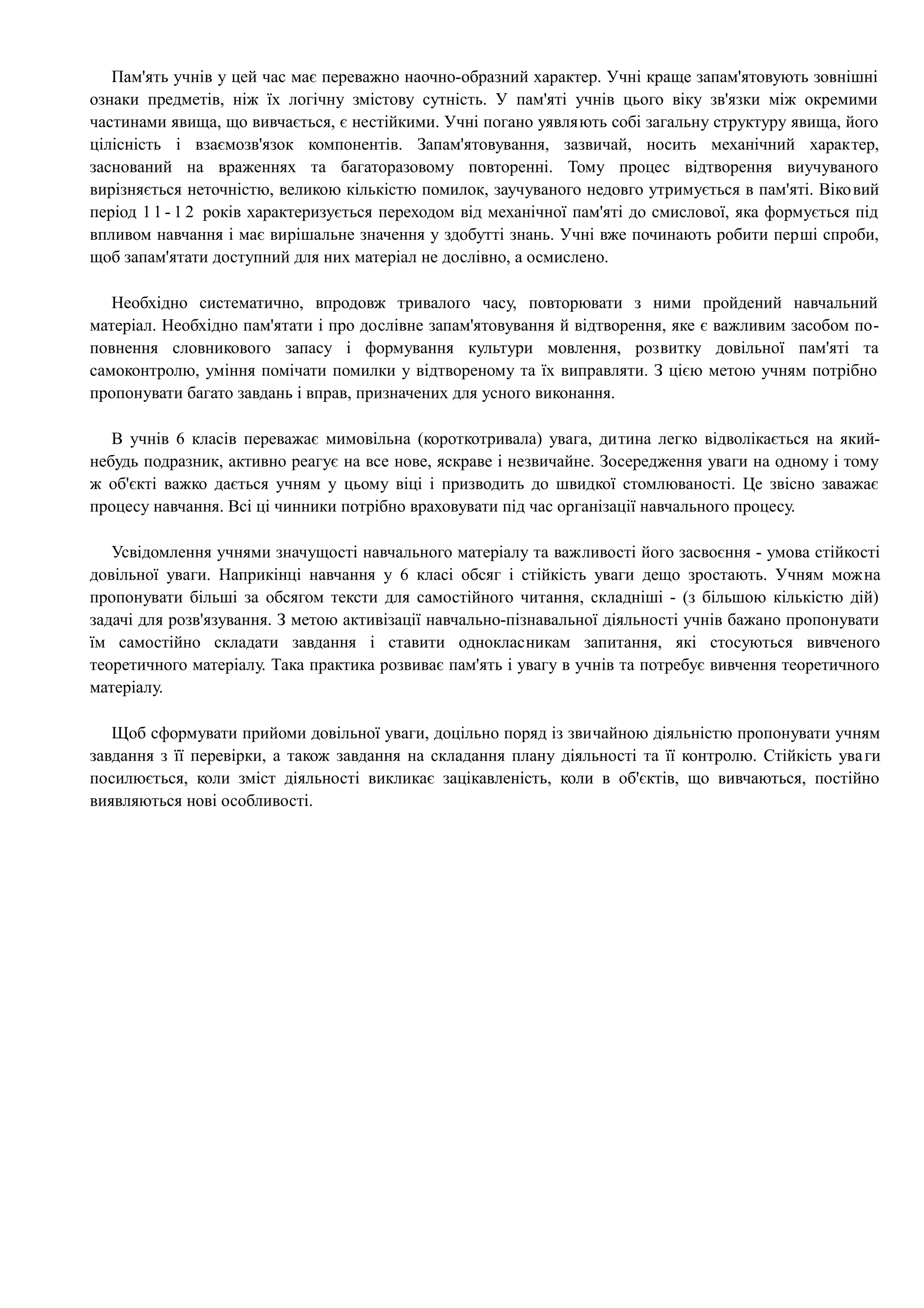 Пам'ять учнів у цей час має переважно наочно-образний характер. Учні краще запам'ятовують зовнішні 
ознаки предметів, ніж їх логічну змістову сутність. У пам'яті учнів цього віку зв'язки між окремими 
частинами явища, що вивчається, є нестійкими. Учні погано уявляють собі загальну структуру явища, його 
цілісність і взаємозв'язок компонентів. Запам'ятовування, зазвичай, носить механічний характер, 
заснований на враженнях та багаторазовому повторенні. Тому процес відтворення виучуваного 
вирізняється неточністю, великою кількістю помилок, заучуваного недовго утримується в пам'яті. Віковий 
період 1 1 - 1 2 років характеризується переходом від механічної пам'яті до смислової, яка формується під 
впливом навчання і має вирішальне значення у здобутті знань. Учні вже починають робити перші спроби, 
щоб запам'ятати доступний для них матеріал не дослівно, а осмислено. 
Необхідно систематично, впродовж тривалого часу, повторювати з ними пройдений навчальний 
матеріал. Необхідно пам'ятати і про дослівне запам'ятовування й відтворення, яке є важливим засобом по- 
повнення словникового запасу і формування культури мовлення, розвитку довільної пам'яті та 
самоконтролю, уміння помічати помилки у відтвореному та їх виправляти. З цією метою учням потрібно 
пропонувати багато завдань і вправ, призначених для усного виконання. 
В учнів 6 класів переважає мимовільна (короткотривала) увага, дитина легко відволікається на який- 
небудь подразник, активно реагує на все нове, яскраве і незвичайне. Зосередження уваги на одному і тому 
ж об'єкті важко дається учням у цьому віці і призводить до швидкої стомлюваності. Це звісно заважає 
процесу навчання. Всі ці чинники потрібно враховувати під час організації навчального процесу. 
Усвідомлення учнями значущості навчального матеріалу та важливості його засвоєння - умова стійкості 
довільної уваги. Наприкінці навчання у 6 класі обсяг і стійкість уваги дещо зростають. Учням можна 
пропонувати більші за обсягом тексти для самостійного читання, складніші - (з більшою кількістю дій) 
задачі для розв'язування. З метою активізації навчально-пізнавальної діяльності учнів бажано пропонувати 
їм самостійно складати завдання і ставити однокласникам запитання, які стосуються вивченого 
теоретичного матеріалу. Така практика розвиває пам'ять і увагу в учнів та потребує вивчення теоретичного 
матеріалу. 
Щоб сформувати прийоми довільної уваги, доцільно поряд із звичайною діяльністю пропонувати учням 
завдання з її перевірки, а також завдання на складання плану діяльності та її контролю. Стійкість ува ги 
посилюється, коли зміст діяльності викликає зацікавленість, коли в об'єктів, що вивчаються, постійно 
виявляються нові особливості. 
 