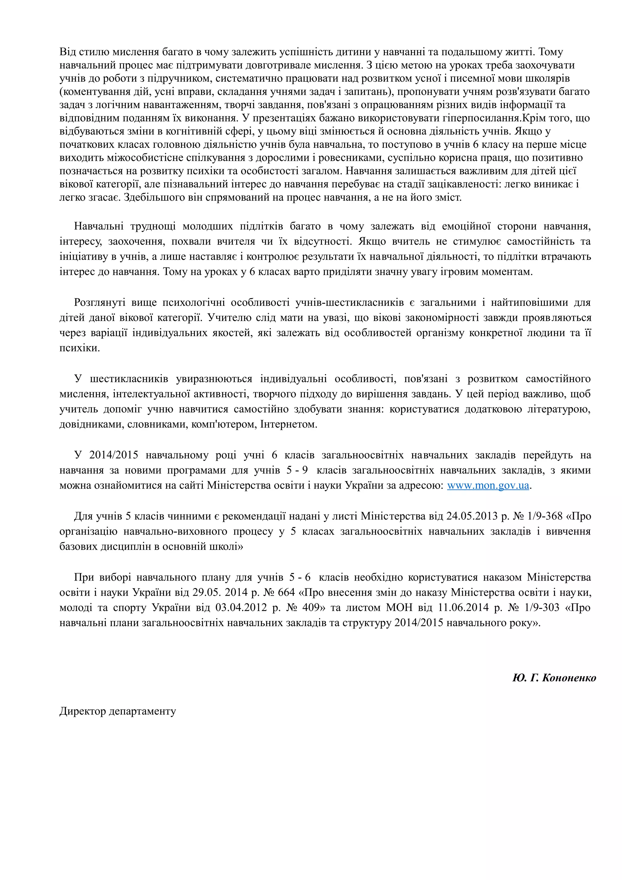 Від стилю мислення багато в чому залежить успішність дитини у навчанні та подальшому житті. Тому 
навчальний процес має підтримувати довготривале мислення. З цією метою на уроках треба заохочувати 
учнів до роботи з підручником, систематично працювати над розвитком усної і писемної мови школярів 
(коментування дій, усні вправи, складання учнями задач і запитань), пропонувати учням розв'язувати багато 
задач з логічним навантаженням, творчі завдання, пов'язані з опрацюванням різних видів інформації та 
відповідним поданням їх виконання. У презентаціях бажано використовувати гіперпосилання.Крім того, що 
відбуваються зміни в когнітивній сфері, у цьому віці змінюється й основна діяльність учнів. Якщо у 
початкових класах головною діяльністю учнів була навчальна, то поступово в учнів 6 класу на перше місце 
виходить міжособистісне спілкування з дорослими і ровесниками, суспільно корисна праця, що позитивно 
позначається на розвитку психіки та особистості загалом. Навчання залишається важливим для дітей цієї 
вікової категорії, але пізнавальний інтерес до навчання перебуває на стадії зацікавленості: легко виникає і 
легко згасає. Здебільшого він спрямований на процес навчання, а не на його зміст. 
Навчальні труднощі молодших підлітків багато в чому залежать від емоційної сторони навчання, 
інтересу, заохочення, похвали вчителя чи їх відсутності. Якщо вчитель не стимулює самостійність та 
ініціативу в учнів, а лише наставляє і контролює результати їх навчальної діяльності, то підлітки втрачають 
інтерес до навчання. Тому на уроках у 6 класах варто приділяти значну увагу ігровим моментам. 
Розглянуті вище психологічні особливості учнів-шестикласників є загальними і найтиповішими для 
дітей даної вікової категорії. Учителю слід мати на увазі, що вікові закономірності завжди проявляються 
через варіації індивідуальних якостей, які залежать від особливостей організму конкретної людини та її 
психіки. 
У шестикласників увиразнюються індивідуальні особливості, пов'язані з розвитком самостійного 
мислення, інтелектуальної активності, творчого підходу до вирішення завдань. У цей період важливо, щоб 
учитель допоміг учню навчитися самостійно здобувати знання: користуватися додатковою літературою, 
довідниками, словниками, комп'ютером, Інтернетом. 
У 2014/2015 навчальному році учні 6 класів загальноосвітніх навчальних закладів перейдуть на 
навчання за новими програмами для учнів 5 - 9 класів загальноосвітніх навчальних закладів, з якими 
можна ознайомитися на сайті Міністерства освіти і науки України за адресою: www . mon . gov . ua . 
Для учнів 5 класів чинними є рекомендації надані у листі Міністерства від 24.05.2013 р. № 1/9-368 «Про 
організацію навчально-виховного процесу у 5 класах загальноосвітніх навчальних закладів і вивчення 
базових дисциплін в основній школі» 
При виборі навчального плану для учнів 5 - 6 класів необхідно користуватися наказом Міністерства 
освіти і науки України від 29.05. 2014 р. № 664 «Про внесення змін до наказу Міністерства освіти і науки, 
молоді та спорту України від 03.04.2012 р. № 409» та листом МОН від 11.06.2014 р. № 1/9-303 «Про 
навчальні плани загальноосвітніх навчальних закладів та структуру 2014/2015 навчального року». 
Директор департаменту 
Ю. Г. Кононенко 
 