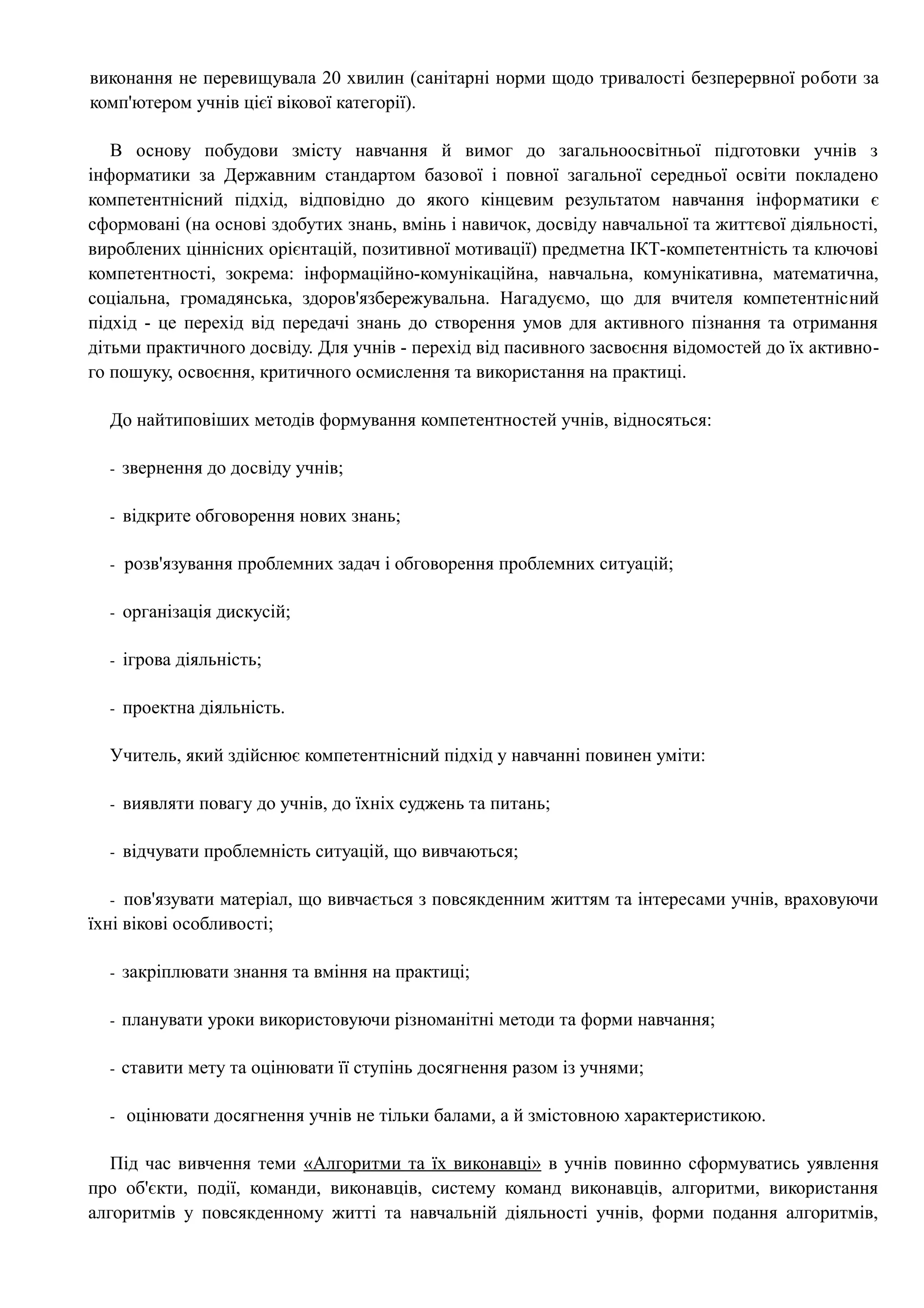 виконання не перевищувала 20 хвилин (санітарні норми щодо тривалості безперервної роботи за 
комп'ютером учнів цієї вікової категорії). 
В основу побудови змісту навчання й вимог до загальноосвітньої підготовки учнів з 
інформатики за Державним стандартом базової і повної загальної середньої освіти покладено 
компетентнісний підхід, відповідно до якого кінцевим результатом навчання інформатики є 
сформовані (на основі здобутих знань, вмінь і навичок, досвіду навчальної та життєвої діяльності, 
вироблених ціннісних орієнтацій, позитивної мотивації) предметна ІКТ-компетентність та ключові 
компетентності, зокрема: інформаційно-комунікаційна, навчальна, комунікативна, математична, 
соціальна, громадянська, здоров'язбережувальна. Нагадуємо, що для вчителя компетентнісний 
підхід - це перехід від передачі знань до створення умов для активного пізнання та отримання 
дітьми практичного досвіду. Для учнів - перехід від пасивного засвоєння відомостей до їх активно- 
го пошуку, освоєння, критичного осмислення та використання на практиці. 
До найтиповіших методів формування компетентностей учнів, відносяться: 
- звернення до досвіду учнів; 
- відкрите обговорення нових знань; 
- розв'язування проблемних задач і обговорення проблемних ситуацій; 
- організація дискусій; 
- ігрова діяльність; 
- проектна діяльність. 
Учитель, який здійснює компетентнісний підхід у навчанні повинен уміти: 
- виявляти повагу до учнів, до їхніх суджень та питань; 
- відчувати проблемність ситуацій, що вивчаються; 
- пов'язувати матеріал, що вивчається з повсякденним життям та інтересами учнів, враховуючи 
їхні вікові особливості; 
- закріплювати знання та вміння на практиці; 
- планувати уроки використовуючи різноманітні методи та форми навчання; 
- ставити мету та оцінювати її ступінь досягнення разом із учнями; 
- оцінювати досягнення учнів не тільки балами, а й змістовною характеристикою. 
Під час вивчення теми «Алгоритми та їх виконавці» в учнів повинно сформуватись уявлення 
про об'єкти, події, команди, виконавців, систему команд виконавців, алгоритми, використання 
алгоритмів у повсякденному житті та навчальній діяльності учнів, форми подання алгоритмів, 
 