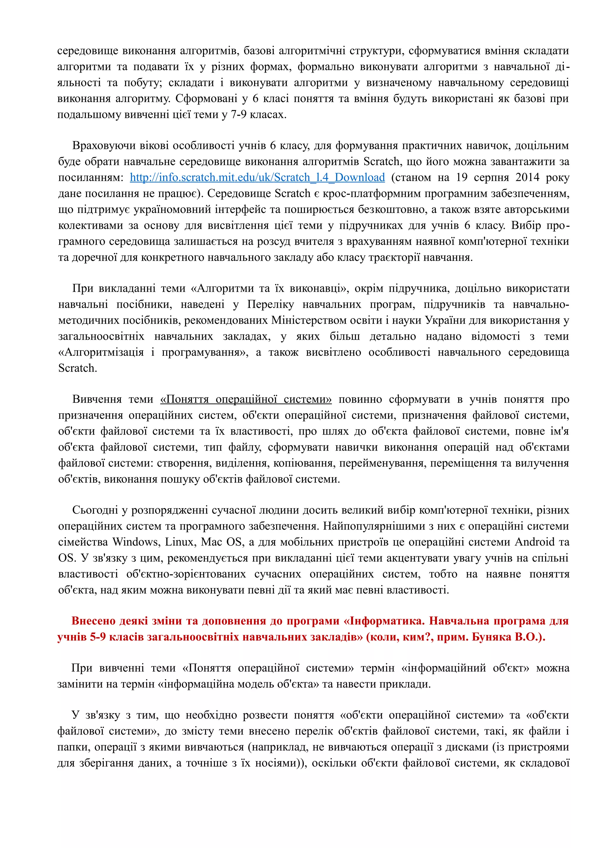 середовище виконання алгоритмів, базові алгоритмічні структури, сформуватися вміння складати 
алгоритми та подавати їх у різних формах, формально виконувати алгоритми з навчальної ді- 
яльності та побуту; складати і виконувати алгоритми у визначеному навчальному середовищі 
виконання алгоритму. Сформовані у 6 класі поняття та вміння будуть використані як базові при 
подальшому вивченні цієї теми у 7-9 класах. 
Враховуючи вікові особливості учнів 6 класу, для формування практичних навичок, доцільним 
буде обрати навчальне середовище виконання алгоритмів Scratch, що його можна завантажити за 
посиланням: http :// info . scratch . mit . edu / uk / Scratch _ l .4_ Download (станом на 19 серпня 2014 року 
дане посилання не працює). Середовище Scratch є крос-платформним програмним забезпеченням, 
що підтримує україномовний інтерфейс та поширюється безкоштовно, а також взяте авторськими 
колективами за основу для висвітлення цієї теми у підручниках для учнів 6 класу. Вибір про- 
грамного середовища залишається на розсуд вчителя з врахуванням наявної комп'ютерної техніки 
та доречної для конкретного навчального закладу або класу траєкторії навчання. 
При викладанні теми «Алгоритми та їх виконавці», окрім підручника, доцільно використати 
навчальні посібники, наведені у Переліку навчальних програм, підручників та навчально- 
методичних посібників, рекомендованих Міністерством освіти і науки України для використання у 
загальноосвітніх навчальних закладах, у яких більш детально надано відомості з теми 
«Алгоритмізація і програмування», а також висвітлено особливості навчального середовища 
Scratch. 
Вивчення теми «Поняття операційної системи» повинно сформувати в учнів поняття про 
призначення операційних систем, об'єкти операційної системи, призначення файлової системи, 
об'єкти файлової системи та їх властивості, про шлях до об'єкта файлової системи, повне ім'я 
об'єкта файлової системи, тип файлу, сформувати навички виконання операцій над об'єктами 
файлової системи: створення, виділення, копіювання, перейменування, переміщення та вилучення 
об'єктів, виконання пошуку об'єктів файлової системи. 
Сьогодні у розпорядженні сучасної людини досить великий вибір комп'ютерної техніки, різних 
операційних систем та програмного забезпечення. Найпопулярнішими з них є операційні системи 
сімейства Windows, Linux, Мас OS, а для мобільних пристроїв це операційні системи Android та 
OS. У зв'язку з цим, рекомендується при викладанні цієї теми акцентувати увагу учнів на спільні 
властивості об'єктно-зорієнтованих сучасних операційних систем, тобто на наявне поняття 
об'єкта, над яким можна виконувати певні дії та який має певні властивості. 
Внесено деякі зміни та доповнення до програми «Інформатика. Навчальна програма для 
учнів 5-9 класів загальноосвітніх навчальних закладів» (коли, ким?, прим. Буняка В.О.). 
При вивченні теми «Поняття операційної системи» термін «інформаційний об'єкт» можна 
замінити на термін «інформаційна модель об'єкта» та навести приклади. 
У зв'язку з тим, що необхідно розвести поняття «об'єкти операційної системи» та «об'єкти 
файлової системи», до змісту теми внесено перелік об'єктів файлової системи, такі, як файли і 
папки, операції з якими вивчаються (наприклад, не вивчаються операції з дисками (із пристроями 
для зберігання даних, а точніше з їх носіями)), оскільки об'єкти файлової системи, як складової 
 
