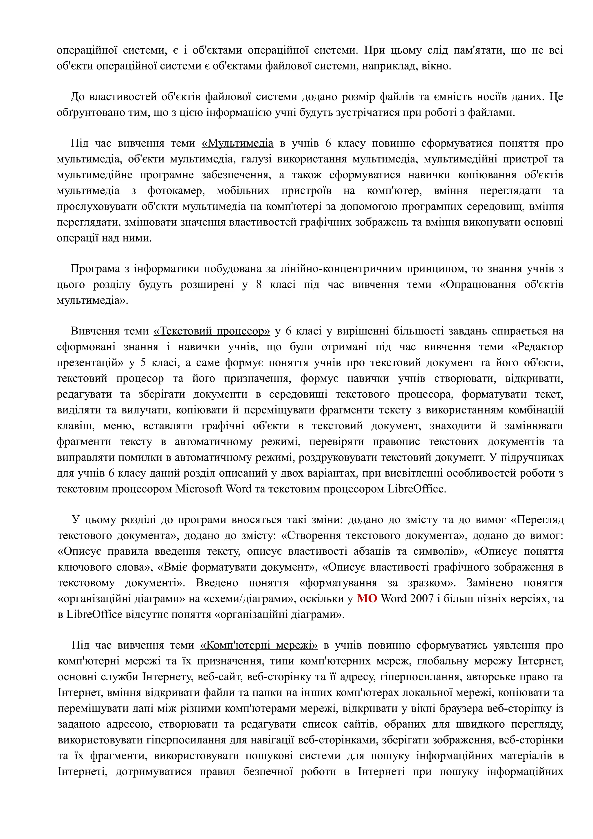 операційної системи, є і об'єктами операційної системи. При цьому слід пам'ятати, що не всі 
об'єкти операційної системи є об'єктами файлової системи, наприклад, вікно. 
До властивостей об'єктів файлової системи додано розмір файлів та ємність носіїв даних. Це 
обґрунтовано тим, що з цією інформацією учні будуть зустрічатися при роботі з файлами. 
Під час вивчення теми «Мультимедіа в учнів 6 класу повинно сформуватися поняття про 
мультимедіа, об'єкти мультимедіа, галузі використання мультимедіа, мультимедійні пристрої та 
мультимедійне програмне забезпечення, а також сформуватися навички копіювання об'єктів 
мультимедіа з фотокамер, мобільних пристроїв на комп'ютер, вміння переглядати та 
прослуховувати об'єкти мультимедіа на комп'ютері за допомогою програмних середовищ, вміння 
переглядати, змінювати значення властивостей графічних зображень та вміння виконувати основні 
операції над ними. 
Програма з інформатики побудована за лінійно-концентричним принципом, то знання учнів з 
цього розділу будуть розширені у 8 класі під час вивчення теми «Опрацювання об'єктів 
мультимедіа». 
Вивчення теми «Текстовий процесор» у 6 класі у вирішенні більшості завдань спирається на 
сформовані знання і навички учнів, що були отримані під час вивчення теми «Редактор 
презентацій» у 5 класі, а саме формує поняття учнів про текстовий документ та його об'єкти, 
текстовий процесор та його призначення, формує навички учнів створювати, відкривати, 
редагувати та зберігати документи в середовищі текстового процесора, форматувати текст, 
виділяти та вилучати, копіювати й переміщувати фрагменти тексту з використанням комбінацій 
клавіш, меню, вставляти графічні об'єкти в текстовий документ, знаходити й замінювати 
фрагменти тексту в автоматичному режимі, перевіряти правопис текстових документів та 
виправляти помилки в автоматичному режимі, роздруковувати текстовий документ. У підручниках 
для учнів 6 класу даний розділ описаний у двох варіантах, при висвітленні особливостей роботи з 
текстовим процесором Microsoft Word та текстовим процесором LibreOffice. 
У цьому розділі до програми вносяться такі зміни: додано до змісту та до вимог «Перегляд 
текстового документа», додано до змісту: «Створення текстового документа», додано до вимог: 
«Описує правила введення тексту, описує властивості абзаців та символів», «Описує поняття 
ключового слова», «Вміє форматувати документ», «Описує властивості графічного зображення в 
текстовому документі». Введено поняття «форматування за зразком». Замінено поняття 
«організаційні діаграми» на «схеми/діаграми», оскільки у MO Word 2007 і більш пізніх версіях, та 
в LibreOffice відсутнє поняття «організаційні діаграми». 
Під час вивчення теми «Комп'ютерні мережі» в учнів повинно сформуватись уявлення про 
комп'ютерні мережі та їх призначення, типи комп'ютерних мереж, глобальну мережу Інтернет, 
основні служби Інтернету, веб-сайт, веб-сторінку та її адресу, гіперпосилання, авторське право та 
Інтернет, вміння відкривати файли та папки на інших комп'ютерах локальної мережі, копіювати та 
переміщувати дані між різними комп'ютерами мережі, відкривати у вікні браузера веб-сторінку із 
заданою адресою, створювати та редагувати список сайтів, обраних для швидкого перегляду, 
використовувати гіперпосилання для навігації веб-сторінками, зберігати зображення, веб-сторінки 
та їх фрагменти, використовувати пошукові системи для пошуку інформаційних матеріалів в 
Інтернеті, дотримуватися правил безпечної роботи в Інтернеті при пошуку інформаційних 
 