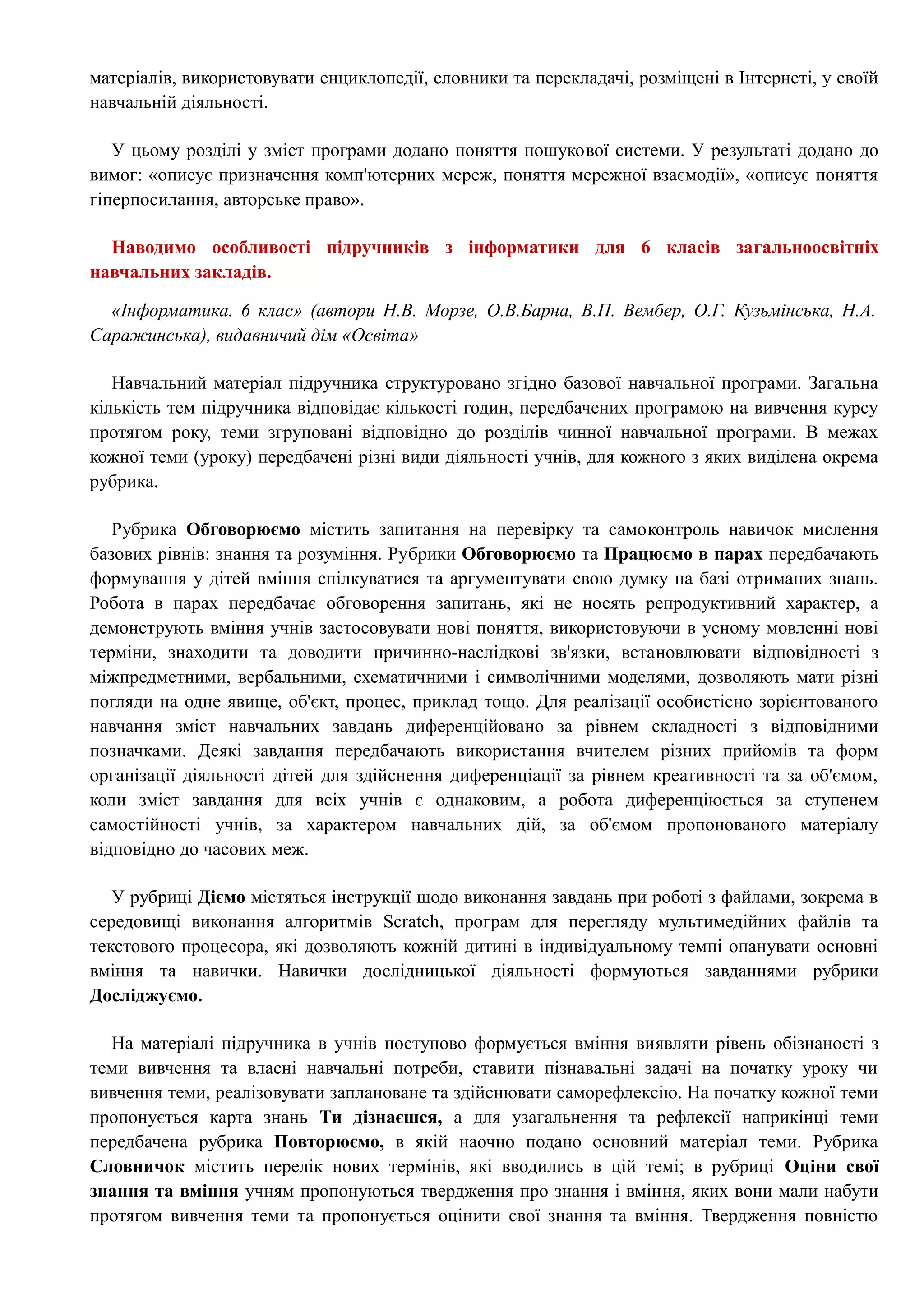 матеріалів, використовувати енциклопедії, словники та перекладачі, розміщені в Інтернеті, у своїй 
навчальній діяльності. 
У цьому розділі у зміст програми додано поняття пошукової системи. У результаті додано до 
вимог: «описує призначення комп'ютерних мереж, поняття мережної взаємодії», «описує поняття 
гіперпосилання, авторське право». 
Наводимо особливості підручників з інформатики для 6 класів загальноосвітніх 
навчальних закладів. 
«Інформатика. 6 клас» (автори Н.В. Морзе, О.В.Барна, В.П. Вембер, О.Г. Кузьмінська, Н.А. 
Саражинська), видавничий дім «Освіта» 
Навчальний матеріал підручника структуровано згідно базової навчальної програми. Загальна 
кількість тем підручника відповідає кількості годин, передбачених програмою на вивчення курсу 
протягом року, теми згруповані відповідно до розділів чинної навчальної програми. В межах 
кожної теми (уроку) передбачені різні види діяльності учнів, для кожного з яких виділена окрема 
рубрика. 
Рубрика Обговорюємо містить запитання на перевірку та самоконтроль навичок мислення 
базових рівнів: знання та розуміння. Рубрики Обговорюємо та Працюємо в парах передбачають 
формування у дітей вміння спілкуватися та аргументувати свою думку на базі отриманих знань. 
Робота в парах передбачає обговорення запитань, які не носять репродуктивний характер, а 
демонструють вміння учнів застосовувати нові поняття, використовуючи в усному мовленні нові 
терміни, знаходити та доводити причинно-наслідкові зв'язки, встановлювати відповідності з 
міжпредметними, вербальними, схематичними і символічними моделями, дозволяють мати різні 
погляди на одне явище, об'єкт, процес, приклад тощо. Для реалізації особистісно зорієнтованого 
навчання зміст навчальних завдань диференційовано за рівнем складності з відповідними 
позначками. Деякі завдання передбачають використання вчителем різних прийомів та форм 
організації діяльності дітей для здійснення диференціації за рівнем креативності та за об'ємом, 
коли зміст завдання для всіх учнів є однаковим, а робота диференціюється за ступенем 
самостійності учнів, за характером навчальних дій, за об'ємом пропонованого матеріалу 
відповідно до часових меж. 
У рубриці Діємо містяться інструкції щодо виконання завдань при роботі з файлами, зокрема в 
середовищі виконання алгоритмів Scratch, програм для перегляду мультимедійних файлів та 
текстового процесора, які дозволяють кожній дитині в індивідуальному темпі опанувати основні 
вміння та навички. Навички дослідницької діяльності формуються завданнями рубрики 
Досліджуємо. 
На матеріалі підручника в учнів поступово формується вміння виявляти рівень обізнаності з 
теми вивчення та власні навчальні потреби, ставити пізнавальні задачі на початку уроку чи 
вивчення теми, реалізовувати заплановане та здійснювати саморефлексію. На початку кожної теми 
пропонується карта знань Ти дізнаєшся, а для узагальнення та рефлексії наприкінці теми 
передбачена рубрика Повторюємо, в якій наочно подано основний матеріал теми. Рубрика 
Словничок містить перелік нових термінів, які вводились в цій темі; в рубриці Оціни свої 
знання та вміння учням пропонуються твердження про знання і вміння, яких вони мали набути 
протягом вивчення теми та пропонується оцінити свої знання та вміння. Твердження повністю 
 