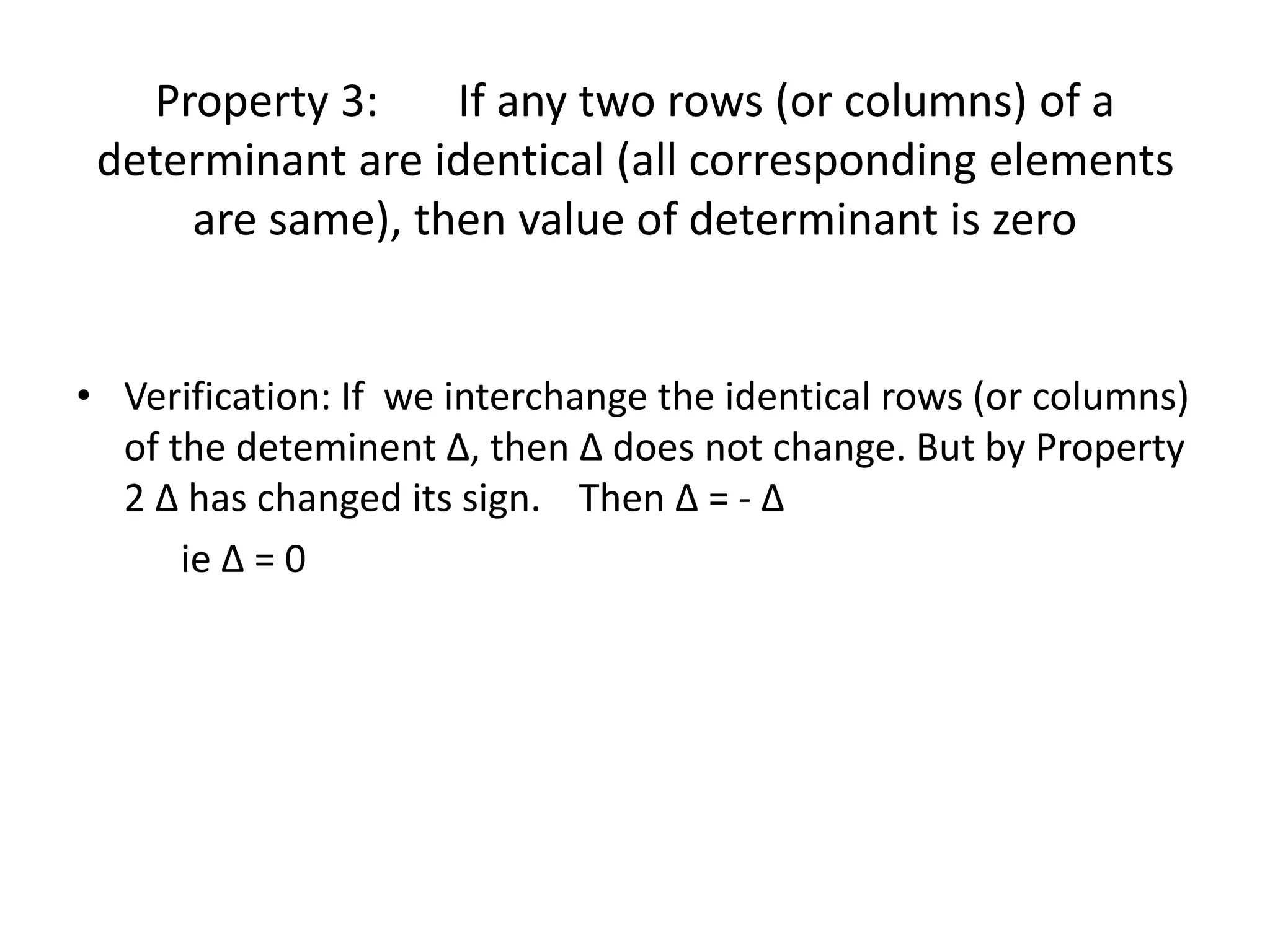 Property 3: If any two rows (or columns) of a
determinant are identical (all corresponding elements
are same), then value of determinant is zero
• Verification: If we interchange the identical rows (or columns)
of the deteminent ∆, then ∆ does not change. But by Property
2 ∆ has changed its sign. Then ∆ = - ∆
ie ∆ = 0
 