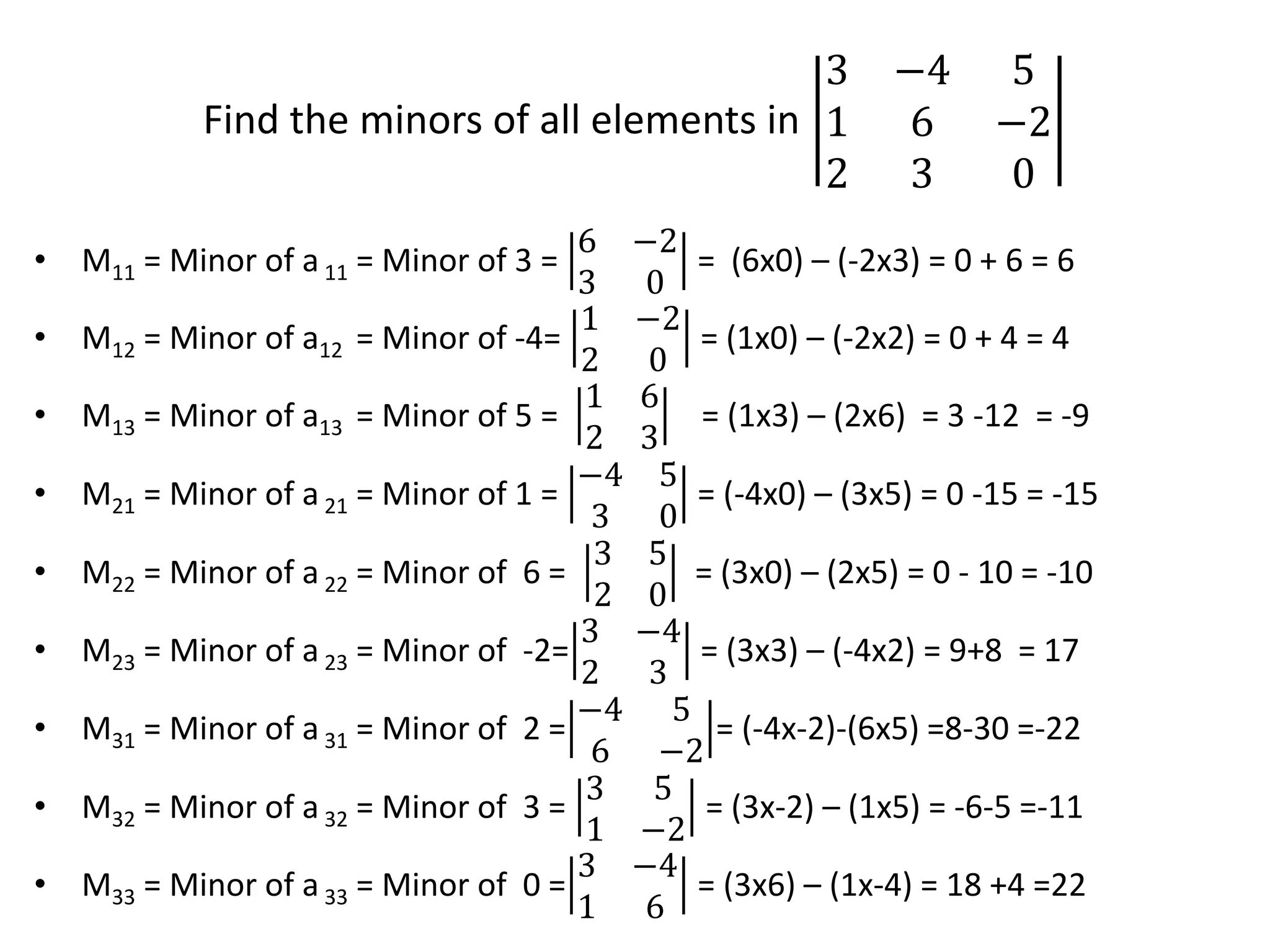 Find the minors of all elements in
3 −4 5
1 6 −2
2 3 0
• M11 = Minor of a11 = Minor of 3 =
6 −2
3 0
= (6x0) – (-2x3) = 0 + 6 = 6
• M12 = Minor of a12 = Minor of -4=
1 −2
2 0
= (1x0) – (-2x2) = 0 + 4 = 4
• M13 = Minor of a13 = Minor of 5 =
1 6
2 3
= (1x3) – (2x6) = 3 -12 = -9
• M21 = Minor of a21 = Minor of 1 =
−4 5
3 0
= (-4x0) – (3x5) = 0 -15 = -15
• M22 = Minor of a22 = Minor of 6 =
3 5
2 0
= (3x0) – (2x5) = 0 - 10 = -10
• M23 = Minor of a23 = Minor of -2=
3 −4
2 3
= (3x3) – (-4x2) = 9+8 = 17
• M31 = Minor of a31 = Minor of 2 =
−4 5
6 −2
= (-4x-2)-(6x5) =8-30 =-22
• M32 = Minor of a32 = Minor of 3 =
3 5
1 −2
= (3x-2) – (1x5) = -6-5 =-11
• M33 = Minor of a33 = Minor of 0 =
3 −4
1 6
= (3x6) – (1x-4) = 18 +4 =22
 