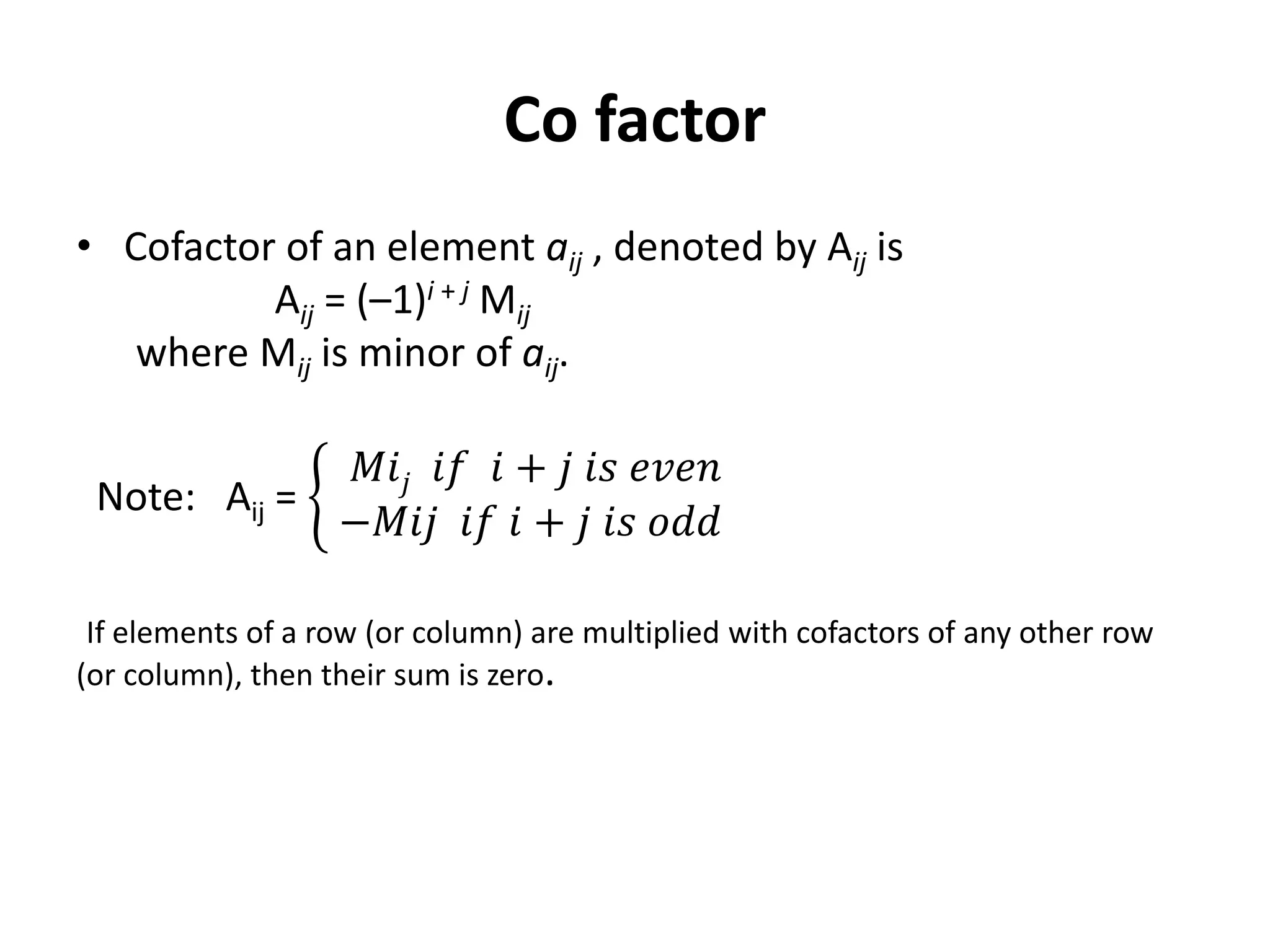 Co factor
• Cofactor of an element aij , denoted by Aij is
Aij = (–1)i + j Mij
where Mij is minor of aij.
Note: Aij =
𝑀𝑖𝑗 𝑖𝑓 𝑖 + 𝑗 𝑖𝑠 𝑒𝑣𝑒𝑛
−𝑀𝑖𝑗 𝑖𝑓 𝑖 + 𝑗 𝑖𝑠 𝑜𝑑𝑑
If elements of a row (or column) are multiplied with cofactors of any other row
(or column), then their sum is zero.
 
