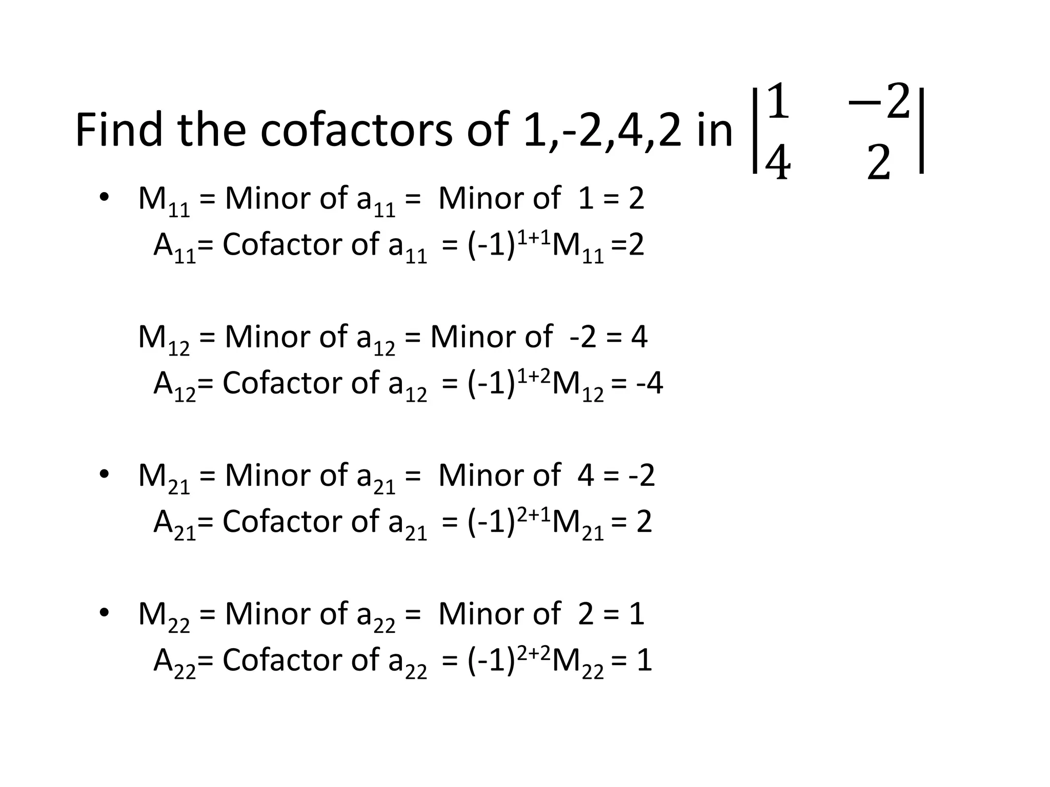 Find the cofactors of 1,-2,4,2 in
1 −2
4 2
• M11 = Minor of a11 = Minor of 1 = 2
A11= Cofactor of a11 = (-1)1+1M11 =2
M12 = Minor of a12 = Minor of -2 = 4
A12= Cofactor of a12 = (-1)1+2M12 = -4
• M21 = Minor of a21 = Minor of 4 = -2
A21= Cofactor of a21 = (-1)2+1M21 = 2
• M22 = Minor of a22 = Minor of 2 = 1
A22= Cofactor of a22 = (-1)2+2M22 = 1
 