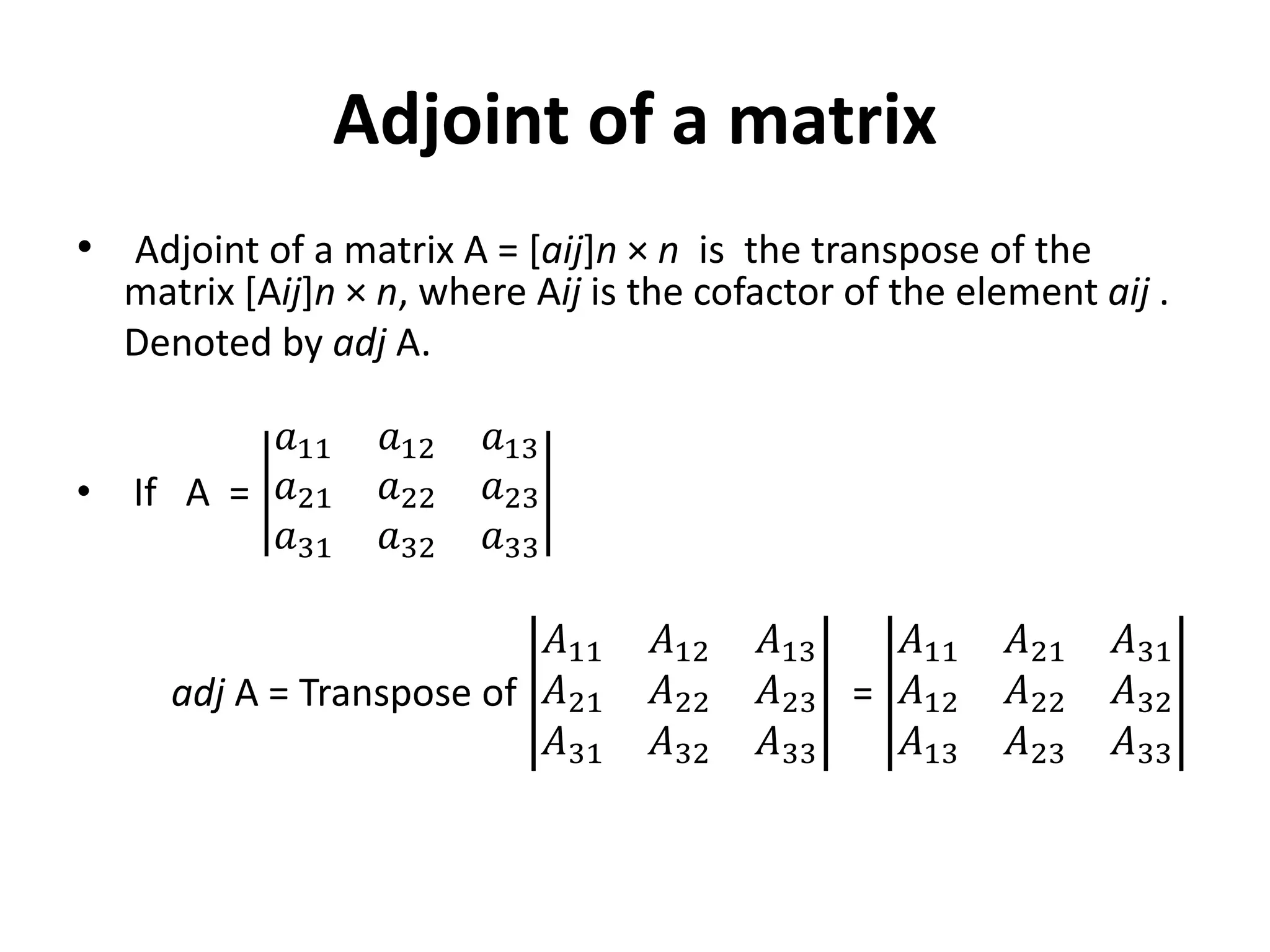 Adjoint of a matrix
• Adjoint of a matrix A = [aij]n × n is the transpose of the
matrix [Aij]n × n, where Aij is the cofactor of the element aij .
Denoted by adj A.
• If A =
𝑎11 𝑎12 𝑎13
𝑎21 𝑎22 𝑎23
𝑎31 𝑎32 𝑎33
adj A = Transpose of
𝐴11 𝐴12 𝐴13
𝐴21 𝐴22 𝐴23
𝐴31 𝐴32 𝐴33
=
𝐴11 𝐴21 𝐴31
𝐴12 𝐴22 𝐴32
𝐴13 𝐴23 𝐴33
 