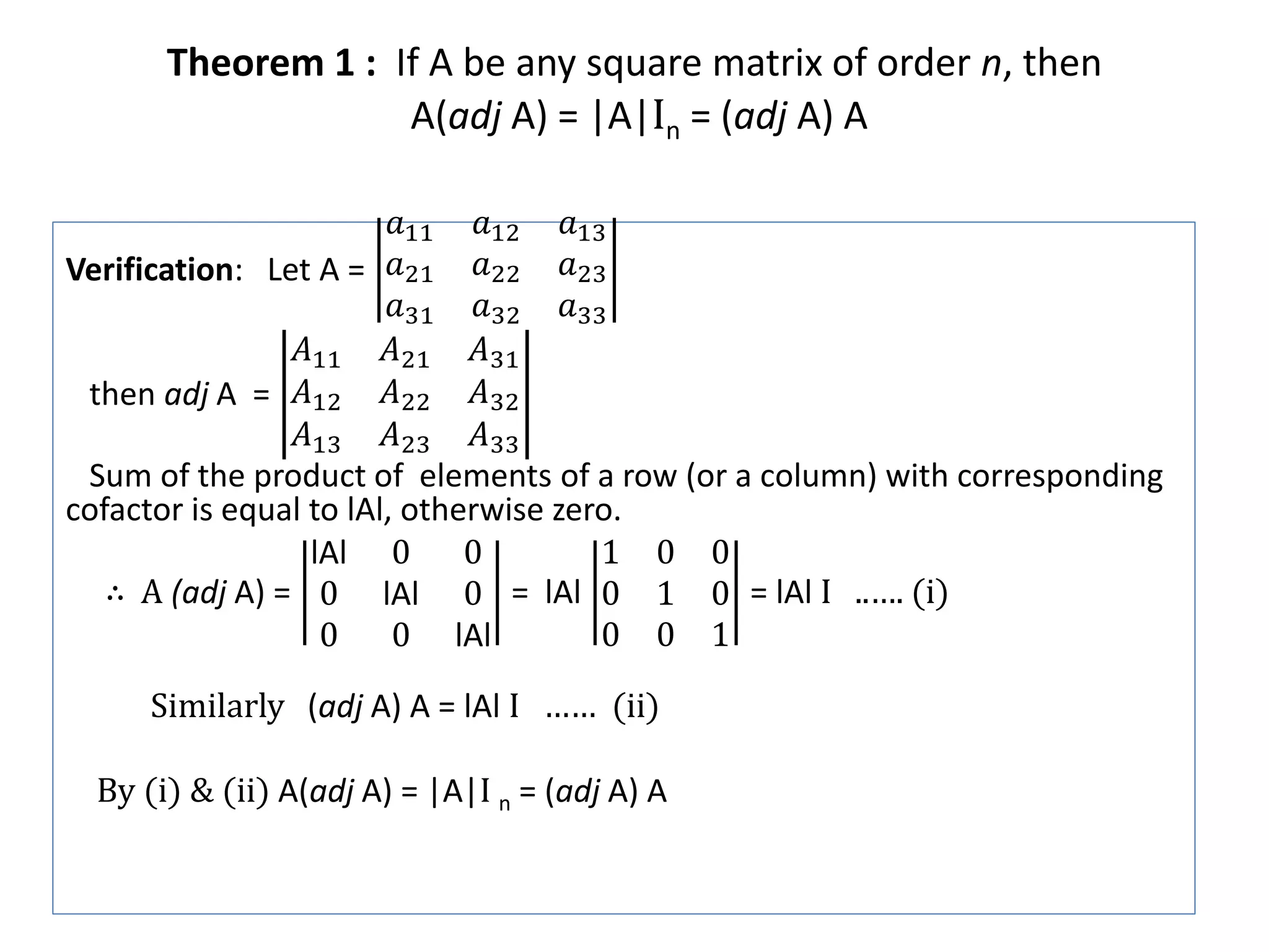 Theorem 1 : If A be any square matrix of order n, then
A(adj A) = |A|In = (adj A) A
Verification: Let A =
𝑎11 𝑎12 𝑎13
𝑎21 𝑎22 𝑎23
𝑎31 𝑎32 𝑎33
then adj A =
𝐴11 𝐴21 𝐴31
𝐴12 𝐴22 𝐴32
𝐴13 𝐴23 𝐴33
Sum of the product of elements of a row (or a column) with corresponding
cofactor is equal to lAl, otherwise zero.
∴ A (adj A) =
lAl 0 0
0 lAl 0
0 0 lAl
= lAl
1 0 0
0 1 0
0 0 1
= lAl I ..…. (i)
Similarly (adj A) A = lAl I …… (ii)
By (i) & (ii) A(adj A) = |A|I n = (adj A) A
 