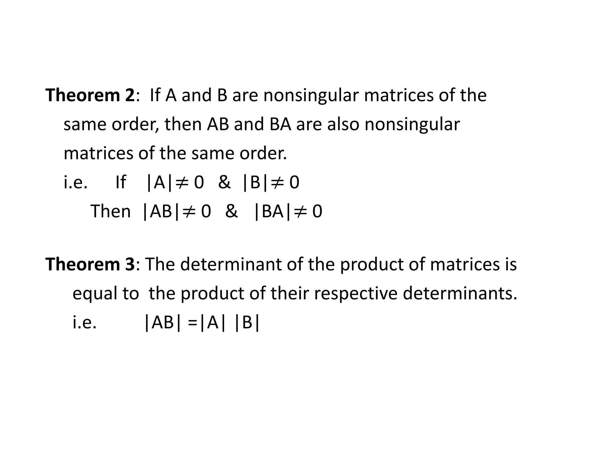 Theorem 2: If A and B are nonsingular matrices of the
same order, then AB and BA are also nonsingular
matrices of the same order.
i.e. If |A|≠ 0 & |B|≠ 0
Then |AB|≠ 0 & |BA|≠ 0
Theorem 3: The determinant of the product of matrices is
equal to the product of their respective determinants.
i.e. |AB| =|A| |B|
 
