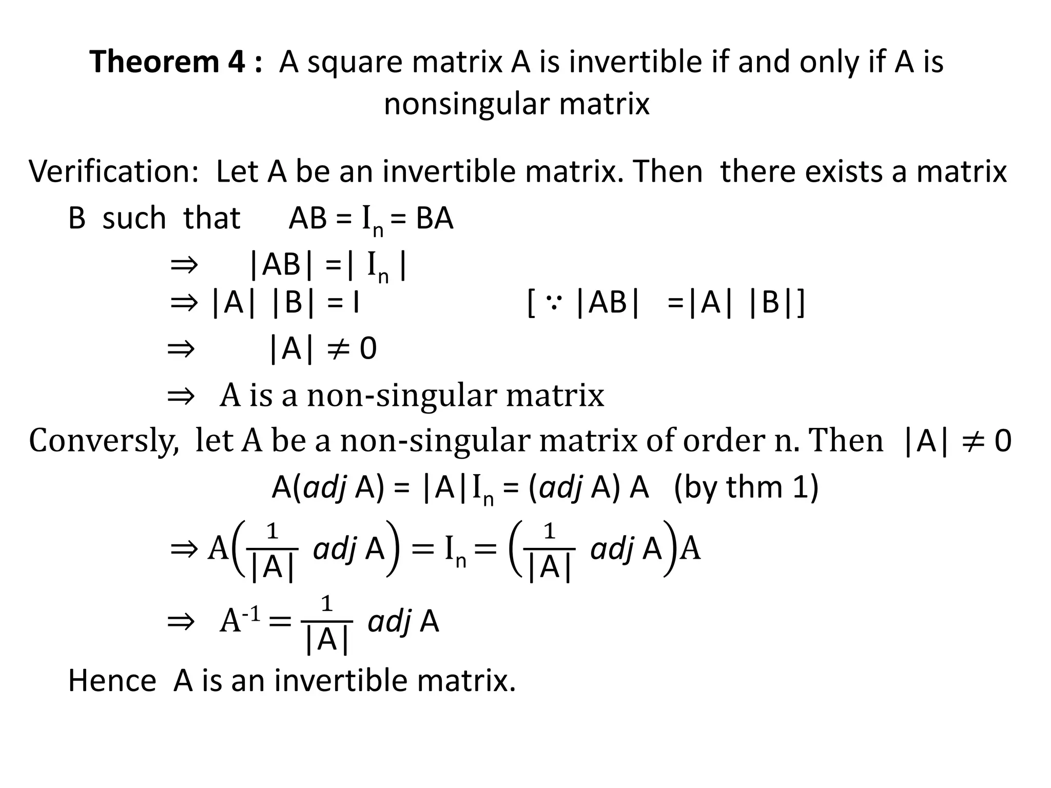 Theorem 4 : A square matrix A is invertible if and only if A is
nonsingular matrix
Verification: Let A be an invertible matrix. Then there exists a matrix
B such that AB = In = BA
⇒ |AB| =| In |
⇒ |A| |B| = I [ ∵ |AB| =|A| |B|]
⇒ |A| ≠ 0
⇒ A is a non-singular matrix
Conversly, let A be a non-singular matrix of order n. Then |A| ≠ 0
A(adj A) = |A|In = (adj A) A (by thm 1)
⇒ A
1
|A|
adj A = In =
1
|A|
adj A A
⇒ A-1 =
1
|A|
adj A
Hence A is an invertible matrix.
 