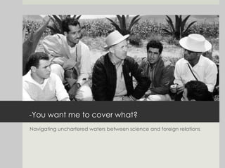 -You want me to cover what? Navigating unchartered waters between science and foreign relations 