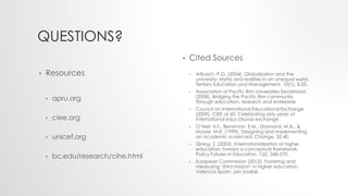 QUESTIONS?
• Resources
• apru.org
• ciee.org
• unicef.org
• bc.edu/research/cihe.html
• Cited Sources
• Altbach, P.G. (2004). Globalisation and the
university: Myths and realities in an unequal world.
Tertiary Education and Management, 10(1), 3-25.
• Association of Pacific Rim Universities Secretariat.
(2008). Bridging the Pacific Rim community
through education, research and enterprise.
• Council on International Educational Exchange.
(2009). CIEE at 60: Celebrating sixty years of
international educational exchange.
• O’Neil, H.F., Bensimon, E.M., Diamond, M.A., &
Moore, M.R. (1999). Designing and implementing
an academic scorecard. Change, 32-40.
• Qiang, Z. (2003). Internationalization of higher
education: toward a conceptual framework.
Policy Futures in Education, 1(2), 248-270.
• European Commission (2012). Fostering and
measuring ‘third mission’ in higher education.
Valencia Spain: Jan Sadlak.
 
