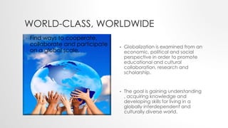 WORLD-CLASS, WORLDWIDE
• Globalization is examined from an
economic, political and social
perspective in order to promote
educational and cultural
collaboration, research and
scholarship.
• The goal is gaining understanding
, acquiring knowledge and
developing skills for living in a
globally interdependent and
culturally diverse world.
• Find ways to cooperate,
collaborate and participate
on a global scale.
 